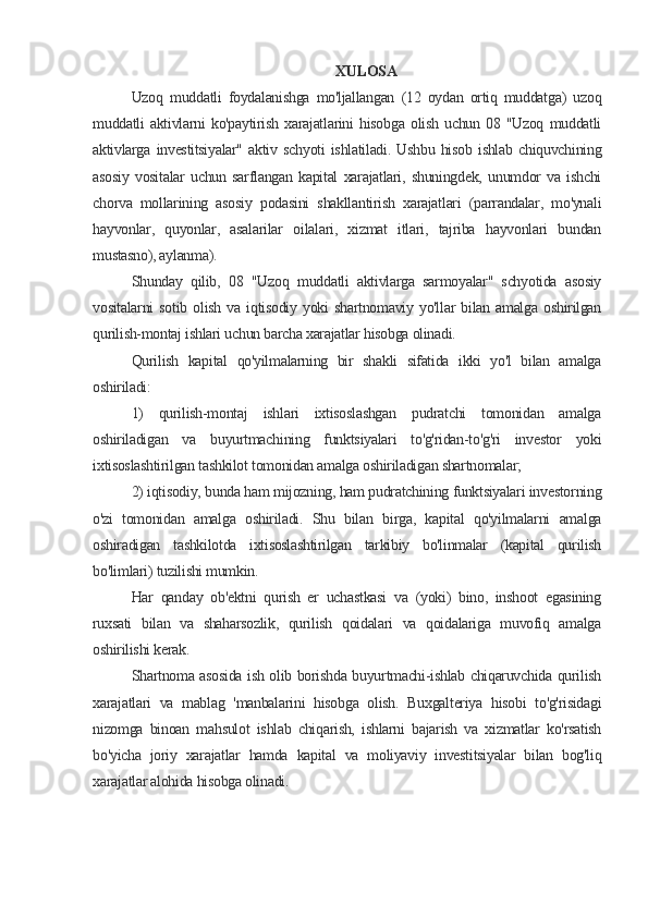 XULOSA
Uzoq   muddatli   foydalanishga   mo'ljallangan   (12   oydan   ortiq   muddatga)   uzoq
muddatli   aktivlarni   ko'paytirish   xarajatlarini   hisobga   olish   uchun  08   "Uzoq   muddatli
aktivlarga   investitsiyalar"   aktiv   schyoti   ishlatiladi.   Ushbu   hisob   ishlab   chiquvchining
asosiy   vositalar   uchun   sarflangan   kapital   xarajatlari,   shuningdek,   unumdor   va   ishchi
chorva   mollarining   asosiy   podasini   shakllantirish   xarajatlari   (parrandalar,   mo'ynali
hayvonlar,   quyonlar,   asalarilar   oilalari,   xizmat   itlari,   tajriba   hayvonlari   bundan
mustasno), aylanma).
Shunday   qilib,   08   "Uzoq   muddatli   aktivlarga   sarmoyalar"   schyotida   asosiy
vositalarni   sotib   olish   va   iqtisodiy   yoki   shartnomaviy  yo'llar   bilan  amalga   oshirilgan
qurilish-montaj ishlari uchun barcha xarajatlar hisobga olinadi.
Qurilish   kapital   qo'yilmalarning   bir   shakli   sifatida   ikki   yo'l   bilan   amalga
oshiriladi:
1)   qurilish-montaj   ishlari   ixtisoslashgan   pudratchi   tomonidan   amalga
oshiriladigan   va   buyurtmachining   funktsiyalari   to'g'ridan-to'g'ri   investor   yoki
ixtisoslashtirilgan tashkilot tomonidan amalga oshiriladigan shartnomalar;
2) iqtisodiy, bunda ham mijozning, ham pudratchining funktsiyalari investorning
o'zi   tomonidan   amalga   oshiriladi.   Shu   bilan   birga,   kapital   qo'yilmalarni   amalga
oshiradigan   tashkilotda   ixtisoslashtirilgan   tarkibiy   bo'linmalar   (kapital   qurilish
bo'limlari) tuzilishi mumkin.
Har   qanday   ob'ektni   qurish   er   uchastkasi   va   (yoki)   bino,   inshoot   egasining
ruxsati   bilan   va   shaharsozlik,   qurilish   qoidalari   va   qoidalariga   muvofiq   amalga
oshirilishi kerak.
Shartnoma asosida ish olib borishda buyurtmachi-ishlab chiqaruvchida qurilish
xarajatlari   va   mablag   'manbalarini   hisobga   olish.   Buxgalteriya   hisobi   to'g'risidagi
nizomga   binoan   mahsulot   ishlab   chiqarish,   ishlarni   bajarish   va   xizmatlar   ko'rsatish
bo'yicha   joriy   xarajatlar   hamda   kapital   va   moliyaviy   investitsiyalar   bilan   bog'liq
xarajatlar alohida hisobga olinadi.