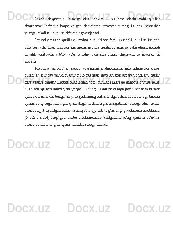 Ishlab   chiquvchini   hisobga   olish   ob'ekti   -   bu   bitta   ob'ekt   yoki   qurilish
shartnomasi   bo'yicha   barpo   etilgan   ob'ektlarda   muayyan   turdagi   ishlarni   bajarishda
yuzaga keladigan qurilish ob'ektining xarajatlari.
Iqtisodiy   usulda  qurilishni   pudrat   qurilishidan   farqi   shundaki,  qurilish  ishlarini
olib boruvchi bilan tuzilgan shartnoma asosida qurilishni  amalga oshiradigan alohida
xo'jalik   yurituvchi   sub'ekt   yo'q.   Bunday   vaziyatda   ishlab   chiquvchi   va   investor   bir
kishidir.
Ko'pgina   tashkilotlar   asosiy   vositalarni   pudratchilarni   jalb   qilmasdan   o'zlari
quradilar. Bunday tashkilotlarning buxgalterlari savollari bor: asosiy vositalarni qurish
xarajatlarini qanday hisobga olish kerak, "o'z" qurilish ishlari qo'shimcha qiymat solig'i
bilan soliqqa tortiladimi yoki yo'qmi? Keling, ushbu savollarga javob berishga harakat
qilaylik. Birlamchi buxgalteriya hujjatlarining birlashtirilgan shakllari albomiga binoan,
qurilishning  tugallanmagan  qurilishiga  sarflanadigan xarajatlarni  hisobga  olish uchun
asosiy hujjat bajarilgan ishlar va xarajatlar qiymati to'g'risidagi guvohnoma hisoblanadi
(N KS-3 shakl)  Faqatgina ushbu dalolatnomalar tuzilgandan so'ng, qurilish ob'ektlari
asosiy vositalarning bir qismi sifatida hisobga olinadi.