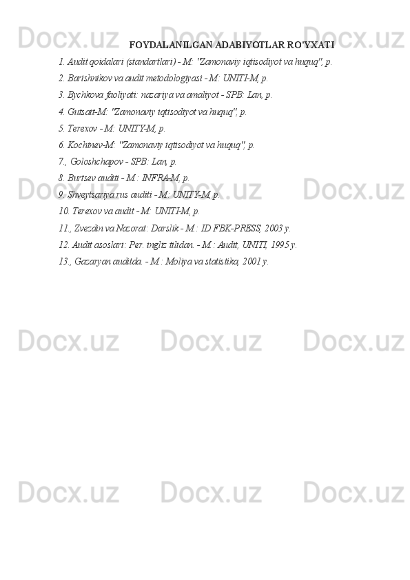 FOYDALANILGAN ADABIYOTLAR RO'YXATI
1. Audit qoidalari (standartlari) - M: "Zamonaviy iqtisodiyot va huquq", p.
2. Barishnikov va audit metodologiyasi - M: UNITI-M, p.
3. Bychkova faoliyati: nazariya va amaliyot - SPB: Lan, p.
4. Gutsait-M: "Zamonaviy iqtisodiyot va huquq", p.
5. Terexov - M: UNITY-M, p.
6. Kochinev-M: "Zamonaviy iqtisodiyot va huquq", p.
7., Goloshchapov - SPB: Lan, p.
8. Burtsev auditi - M.: INFRA-M, p.
9. Shveytsariya rus auditi - M: UNITY-M, p.
10. Terexov va audit - M: UNITI-M, p.
11., Zvezdin va Nazorat: Darslik - M.: ID FBK-PRESS, 2003 y.
12. Audit asoslari: Per. ingliz tilidan. - M.: Audit, UNITI, 1995 y.
13., Gazaryan auditda. - M.: Moliya va statistika, 2001 y.