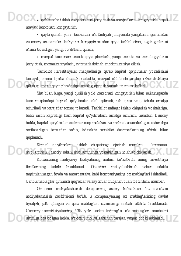  qo'shimcha ishlab chiqarishlarni joriy etish va mavjudlarini kengaytirish orqali
mavjud korxonani kengaytirish;
 qayta qurish, ya'ni. korxonani o'z faoliyati jarayonida yangilarini qurmasdan
va asosiy  ustaxonalar   faoliyatini   kengaytirmasdan  qayta  tashkil   etish,  tugatilganlarini
o'rnini bosadigan yangi ob'ektlarni qurish;
 mavjud korxonani  texnik  qayta  jihozlash,  yangi  texnika  va  texnologiyalarni
joriy etish, mexanizatsiyalash, avtomatlashtirish, modernizatsiya qilish.
Tashkilot   investitsiyalar   maqsadlariga   qarab   kapital   qo'yilmalar   yo'nalishini
tanlaydi,   ammo   tajriba   shuni   ko'rsatadiki,   mavjud   ishlab   chiqarishni   rekonstruktsiya
qilish va texnik qayta jihozlashga mablag 'ajratish yanada tejamkor bo'ladi.
Shu bilan birga, yangi qurilish yoki korxonani kengaytirish bilan solishtirganda
kam   miqdordagi   kapital   qo'yilmalar   talab   qilinadi,   ish   qisqa   vaqt   ichida   amalga
oshiriladi va xarajatlar tezroq to'lanadi. Tashkilot nafaqat ishlab chiqarish vositalariga,
balki   inson   kapitaliga   ham   kapital   qo'yilmalarni   amalga   oshirishi   mumkin.   Bunday
holda, kapital qo'yilmalar xodimlarning malakasi va mehnat unumdorligini oshirishga
sarflanadigan   harajatlar   bo'lib,   kelajakda   tashkilot   daromadlarining   o'sishi   bilan
qoplanadi.
Kapital   qo'yilmalarni   ishlab   chiqarishga   ajratish   mumkin   -   korxonani
rivojlantirish, ijtimoiy sohani rivojlantirishga yo'naltirilgan noishlab chiqarish.
Korxonaning   moliyaviy   faoliyatining   muhim   ko'rsatkichi   uning   investitsiya
fondlarining   tarkibi   hisoblanadi.   O'z-o'zini   moliyalashtirish   uchun   odatda
taqsimlanmagan foyda va amortizatsiya kabi kompaniyaning o'z mablag'lari ishlatiladi.
Ushbu mablag'lar qimmatli qog'ozlar va zayomlar chiqarish bilan to'ldirilishi mumkin.
O'z-o'zini   moliyalashtirish   darajasining   asosiy   ko'rsatkichi   bu   o'z-o'zini
moliyalashtirish   koeffitsienti   bo'lib,   u   kompaniyaning   o'z   mablag'larining   davlat
byudjeti,   jalb   qilingan   va   qarz   mablag'lari   summasiga   nisbati   sifatida   hisoblanadi.
Umumiy   investitsiyalarning   60%   yoki   undan   ko'prog'ini   o'z   mablag'lari   manbalari
ulushiga ega bo'lgan holda, o'z-o'zini moliyalashtirish darajasi yuqori deb hisoblanadi.