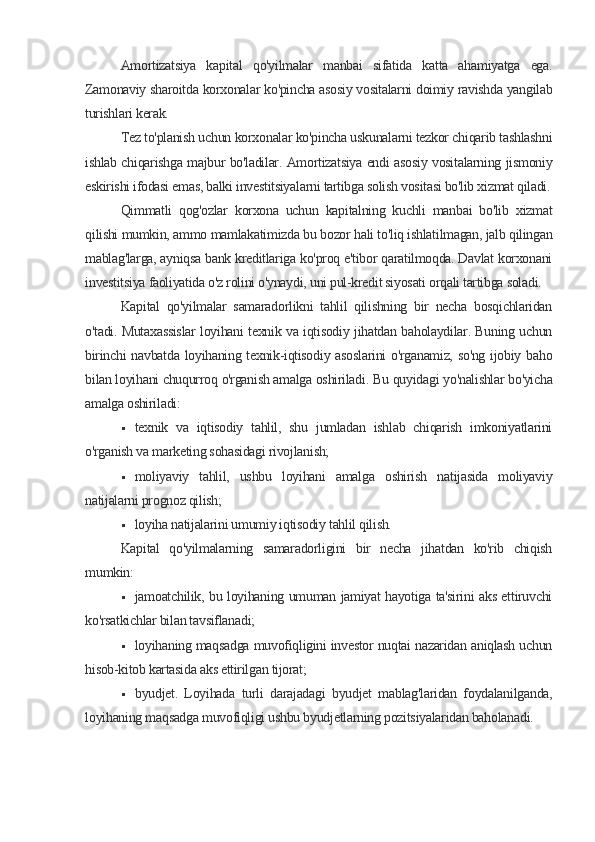 Amortizatsiya   kapital   qo'yilmalar   manbai   sifatida   katta   ahamiyatga   ega.
Zamonaviy sharoitda korxonalar ko'pincha asosiy vositalarni doimiy ravishda yangilab
turishlari kerak.
Tez to'planish uchun korxonalar ko'pincha uskunalarni tezkor chiqarib tashlashni
ishlab chiqarishga majbur bo'ladilar. Amortizatsiya endi asosiy vositalarning jismoniy
eskirishi ifodasi emas, balki investitsiyalarni tartibga solish vositasi bo'lib xizmat qiladi.
Qimmatli   qog'ozlar   korxona   uchun   kapitalning   kuchli   manbai   bo'lib   xizmat
qilishi mumkin, ammo mamlakatimizda bu bozor hali to'liq ishlatilmagan, jalb qilingan
mablag'larga, ayniqsa bank kreditlariga ko'proq e'tibor qaratilmoqda. Davlat korxonani
investitsiya faoliyatida o'z rolini o'ynaydi, uni pul-kredit siyosati orqali tartibga soladi.
Kapital   qo'yilmalar   samaradorlikni   tahlil   qilishning   bir   necha   bosqichlaridan
o'tadi. Mutaxassislar loyihani texnik va iqtisodiy jihatdan baholaydilar. Buning uchun
birinchi navbatda loyihaning texnik-iqtisodiy asoslarini  o'rganamiz, so'ng ijobiy baho
bilan loyihani chuqurroq o'rganish amalga oshiriladi.  Bu quyidagi yo'nalishlar bo'yicha
amalga oshiriladi:
 texnik   va   iqtisodiy   tahlil,   shu   jumladan   ishlab   chiqarish   imkoniyatlarini
o'rganish va marketing sohasidagi rivojlanish;
 moliyaviy   tahlil,   ushbu   loyihani   amalga   oshirish   natijasida   moliyaviy
natijalarni prognoz qilish;
 loyiha natijalarini umumiy iqtisodiy tahlil qilish.
Kapital   qo'yilmalarning   samaradorligini   bir   necha   jihatdan   ko'rib   chiqish
mumkin:
 jamoatchilik, bu loyihaning umuman jamiyat hayotiga ta'sirini aks ettiruvchi
ko'rsatkichlar bilan tavsiflanadi;
 loyihaning maqsadga muvofiqligini investor nuqtai nazaridan aniqlash uchun
hisob-kitob kartasida aks ettirilgan tijorat;
 byudjet.   Loyihada   turli   darajadagi   byudjet   mablag'laridan   foydalanilganda,
loyihaning maqsadga muvofiqligi ushbu byudjetlarning pozitsiyalaridan baholanadi.