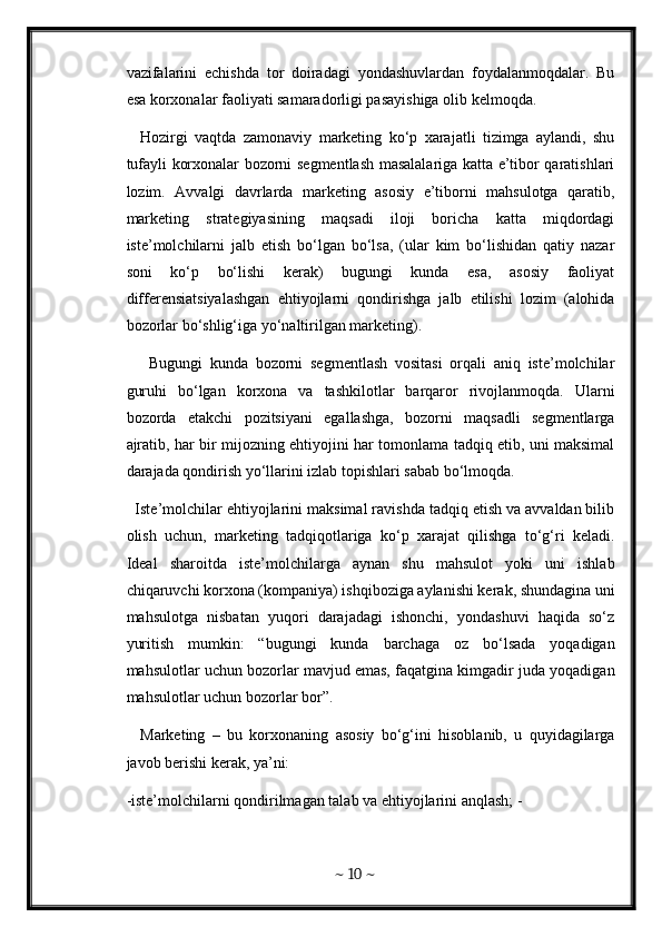 vazifalarini   echishda   tor   doiradagi   yondashuvlardan   foydalanmoqdalar.   Bu
esa korxonalar faoliyati samaradorligi pasayishiga olib kelmoqda. 
    Hozirgi   vaqtda   zamonaviy   marketing   ko‘p   xarajatli   tizimga   aylandi,   shu
tufayli korxonalar bozorni segmentlash masalalariga katta e’tibor qaratishlari
lozim.   Avvalgi   davrlarda   marketing   asosiy   e’tiborni   mahsulotga   qaratib,
marketing   strategiyasining   maqsadi   iloji   boricha   katta   miqdordagi
iste’molchilarni   jalb   etish   bo‘lgan   bo‘lsa,   (ular   kim   bo‘lishidan   qatiy   nazar
soni   ko‘p   bo‘lishi   kerak)   bugungi   kunda   esa,   asosiy   faoliyat
differensiatsiyalashgan   ehtiyojlarni   qondirishga   jalb   etilishi   lozim   (alohida
bozorlar bo‘shlig‘iga yo‘naltirilgan marketing). 
      Bugungi   kunda   bozorni   segmentlash   vositasi   orqali   aniq   iste’molchilar
guruhi   bo‘lgan   korxona   va   tashkilotlar   barqaror   rivojlanmoqda.   Ularni
bozorda   etakchi   pozitsiyani   egallashga,   bozorni   maqsadli   segmentlarga
ajratib, har bir mijozning ehtiyojini har tomonlama tadqiq etib, uni maksimal
darajada qondirish yo‘llarini izlab topishlari sabab bo‘lmoqda. 
  Iste’molchilar ehtiyojlarini maksimal ravishda tadqiq etish va avvaldan bilib
olish   uchun,   marketing   tadqiqotlariga   ko‘p   xarajat   qilishga   to‘g‘ri   keladi.
Ideal   sharoitda   iste’molchilarga   aynan   shu   mahsulot   yoki   uni   ishlab
chiqaruvchi korxona (kompaniya) ishqiboziga aylanishi kerak, shundagina uni
mahsulotga   nisbatan   yuqori   darajadagi   ishonchi,   yondashuvi   haqida   so‘z
yuritish   mumkin:   “bugungi   kunda   barchaga   oz   bo‘lsada   yoqadigan
mahsulotlar uchun bozorlar mavjud emas, faqatgina kimgadir juda yoqadigan
mahsulotlar uchun bozorlar bor”. 
    Marketing   –   bu   korxonaning   asosiy   bo‘g‘ini   hisoblanib,   u   quyidagilarga
javob berishi kerak, ya’ni: 
-iste’molchilarni qondirilmagan talab va ehtiyojlarini anqlash; -
~  10  ~ 