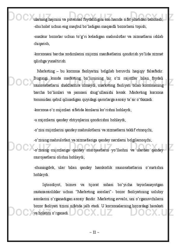 ularning hajmini va potensial foydaliligini son hamda sifat jihatidan baholash;
-shu holat uchun eng maqbul bo‘ladigan maqsadli bozorlarni topish; 
-mazkur   bozorlar   uchun   to‘g‘ri   keladigan   mahsulotlar   va   xizmatlarni   ishlab
chiqarish; 
-korxonani barcha xodimlarini mijozni manfaatlarini qondirish yo‘lida xizmat
qilishga yunaltirish. 
    Marketing   –   bu   korxona   faoliyatini   belgilab   beruvchi   haqiqiy   falsafadir.
Bugungi   kunda   marketing   bo‘limining   bir   o‘zi   mijozlar   bilan   foydali
munosabatlarni   shakllantira   olmaydi,   marketing   faoliyati   bilan   korxonaning
barcha   bo‘limlari   va   jamoasi   shug‘ullanishi   kerak.   Marketing   korxona
tomonidan qabul qilinadigan quyidagi qarorlarga asosiy ta’sir o‘tkazadi: 
-korxona o‘z mijozlari sifatida kimlarni ko‘rishni hohlaydi; 
-u mijozlarni qanday ehtiyojlarini qondirishni hohlaydi; 
-o‘zini mijozlarini qanday mahsulotlarni va xizmatlarni taklif etmoqchi; 
-o‘zining mahsulotlari va xizmatlariga qanday narxlarni belgilamoqchi; 
-o‘zining   mijozlariga   qanday   murojaatlarni   yo‘llashni   va   ulardan   qanday
murojaatlarni olishni hohlaydi; 
-shuningdek,   ular   bilan   qanday   hamkorlik   munosabatlarini   o‘rnatishni
hohlaydi. 
    Iqtisodiyot,   biznes   va   tijorat   sohasi   bo‘yicha   tayorlanayotgan
mutaxassisliklar   uchun   “Marketing   asoslari”-   bozor   faoliyatining   uslubiy
asoslarini o‘rganadigan asosiy fandir. Marketing avvalo, uni o‘rganuvchilarni
bozor faoliyati tizimi sifatida jalb etadi. U korxonalarning bozordagi harakati
va holatini o‘rganadi. 
~  11  ~ 