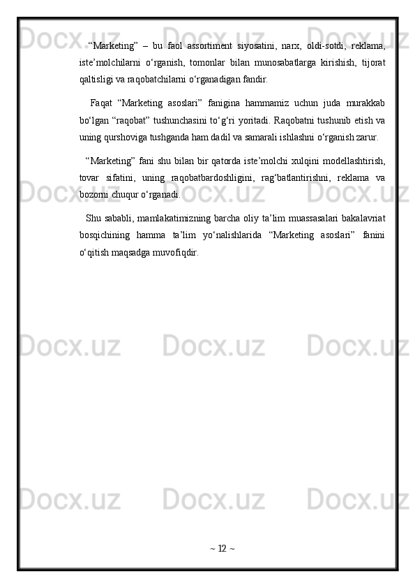 “Marketing”   –   bu   faol   assortiment   siyosatini,   narx,   oldi-sotdi,   reklama,
iste’molchilarni   o‘rganish,   tomonlar   bilan   munosabatlarga   kirishish,   tijorat
qaltisligi va raqobatchilarni o‘rganadigan fandir. 
    Faqat   “Marketing   asoslari”   fanigina   hammamiz   uchun   juda   murakkab
bo‘lgan “raqobat” tushunchasini to‘g‘ri yoritadi. Raqobatni tushunib etish va
uning qurshoviga tushganda ham dadil va samarali ishlashni o‘rganish zarur.
    “Marketing”  fani  shu  bilan  bir   qatorda  iste’molchi  xulqini   modellashtirish,
tovar   sifatini,   uning   raqobatbardoshligini,   rag‘batlantirishni,   reklama   va
bozorni chuqur o‘rganadi. 
   Shu sababli, mamlakatimizning barcha oliy ta’lim muassasalari  bakalavriat
bosqichining   hamma   ta’lim   yo‘nalishlarida   “Marketing   asoslari”   fanini
o‘qitish maqsadga muvofiqdir. 
~  12  ~
