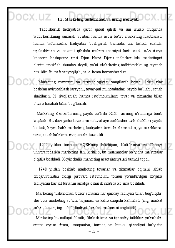 1.2. Marketing tushunchasi va uning mohiyati
    Tadbirkorlik   faoliyatida   qaror   qabul   qilish   va   uni   ishlab   chiqishda
tadbirkorlikning   samarali   vositasi   hamda   asosi   bo‘lib   marketing   hisoblanadi
hamda   tadbirkorlik   faoliyatini   boshqarish   tizimida,   uni   tashkil   etishda,
rejalashtirish   va   nazorat   qilishda   muhim   ahamiyat   kasb   etadi.   «Ay-si-ay»
konserni   boshqaruvi   raisi   Djon   Harvi   Djons   tadbirkorlikda   marketingni
o‘rnini   tavsiflab   shunday   deydi,   ya’ni   «Marketing   tadbirkorlikning   tayanch
omilidir. Bu nafaqat yoqilg‘i, balki kema komandasidir». 
    Marketing   mazmuni   va   terminologiyasi   yangilanib   boradi,   lekin   ular
boshdan ayirboshlash jarayoni, tovar-pul munosabatlari paydo bo‘lishi, sotish
shakllarini   21   rivojlanishi   hamda   iste’molchilarni   tovar   va   xizmatlar   bilan
o‘zaro harakati bilan bog‘lanadi. 
    Marketing   elementlarining   paydo   bo‘lishi   XIX   -   asrning   o‘rtalariga   borib
taqaladi. Bu davrgacha tovarlarni natural ayirboshlashni  turli shakllari paydo
bo‘ladi, keyinchalik marketing faoliyatini birinchi elementlari, ya’ni reklama,
narx, sotish kabilarni rivojlanishi kuzatildi. 
    1902   yildan   boshlab   AQSHning   Michigan,   Kaliforniya   va   Illinoys
universitetlarida marketing fani kiritilib, bu muammolar bo‘yicha ma’ruzalar
o‘qitila boshladi. Keyinchalik marketing assotsiatsiyalari tashkil topdi. 
    1948   yildan   boshlab   marketing   tovarlar   va   xizmatlar   oqimini   ishlab
chiqaruvchidan   oxirgi   pirovard   iste’molchi   tomon   yo‘naltirilgan   xo‘jalik
faoliyatini har xil turlarini amalga oshirish sifatida ko‘rina boshladi. 
   Marketing tushunchasi bozor sohasini har qanday faoliyati bilan bog‘liqdir,
shu bois marketing so‘zini tarjimasi va kelib chiqishi  keltiriladi (ing. market
so‘zi – bozor, ing – faol, faoliyat, harakat ma’nosini anglatadi). 
   Marketing bu nafaqat falsafa, fikrlash tarzi va iqtisodiy tafakkur yo‘nalishi,
ammo   ayrim   firma,   kompaniya,   tarmoq   va   butun   iqtisodiyot   bo‘yicha
~  13  ~
