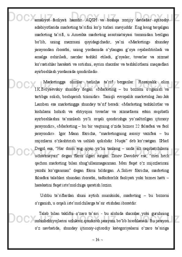 amaliyot   faoliyati   hamdir.   AQSH   va   boshqa   xorijiy   davlatlar   iqtisodiy
adabiyotlarida marketing ta’rifini ko‘p turlari mavjuddir. Eng keng tarqalgan
marketing   ta’rifi,   u   Amerika   marketing   assotsiatsiyasi   tomonidan   berilgan
bo‘lib,   uning   mazmuni   quyidagichadir,   ya’ni   «Marketing»   shunday
jarayondan   iboratki,   uning   yordamida   o‘ylangan   g‘oya   rejalashtiriladi   va
amalga   oshiriladi,   narxlar   tashkil   etiladi,   g‘oyalar,   tovarlar   va   xizmat
ko‘rsatishlar harakati va sotishni, ayrim shaxslar va tashkilotlarni maqsadlari
ayirboshlash yordamida qondiriladi». 
    Marketingga   olimlar   turlicha   ta’rif   berganlar.   Rossiyalik   olim
I.K.Belyaevskiy   shunday   degan:   «Marketing   –   bu   bozorni   o‘rganish   va
tartibga   solish,   boshqarish   tizimidir».   Taniqli   evropalik   marketolog   Jan-Jak
Lamben   esa   marketingga   shunday   ta’rif   beradi:   «Marketing   tashkilotlar   va
kishilarni   hohish   va   ehtiyojini   tovarlar   va   xizmatlarni   erkin   raqobatli
ayirboshlashni   ta’minlash   yo‘li   orqali   qondirishga   yo‘naltirilgan   ijtimoiy
jarayondir», «Marketing – bu bir  vaqtning o‘zida  biznes 22 falsafasi  va faol
jarayondir».   Igor   Mann   fikricha,   “marketingning   asosiy   vazifasi   –   bu
mijozlarni   o‘zlashtirish   va   ushlab   qolishdir.   Nuqta”   deb   ko‘rsatgan.   SHarl
Degol   esa,   “Har   doim   eng   qiyin   yo‘lni   tanlang   –   unda   siz   raqobatchilarni
uchratmaysiz”   degan   fikrni   ilgari   surgan.   Zinov   Davidov   esa,   “men   hech
qachon   marketing   bilan   shug‘ullanmaganman.   Men   faqat   o‘z   mijozlarimni
yaxshi   ko‘rganman”   degan   fikrni   bildirgan.   A.Soliev   fikricha,   marketing
falsafasi   talablari   shundan   iboratki,   tadbirkorlik   faoliyati   yoki   biznes   hatti   –
harakatini faqat iste’molchiga qaratish lozim. 
    Ushbu   ta’riflardan   shuni   aytish   mumkinki,   marketing   –   bu   bozorni
o‘rganish, u orqali iste’molchilarga ta’sir etishdan iboratdir. 
    Talab   bilan   taklifni   o‘zaro   ta’siri   -   bu   alohida   shaxslar   yoki   guruhning
xohishehtiyojlarini uzluksiz qondirish jarayoni bo‘lib hisoblanadi. Bu jarayon
o‘z   navbatida,   shunday   ijtimoiy-iqtisodiy   kategoriyalarni   o‘zaro   ta’siriga
~  14  ~ 