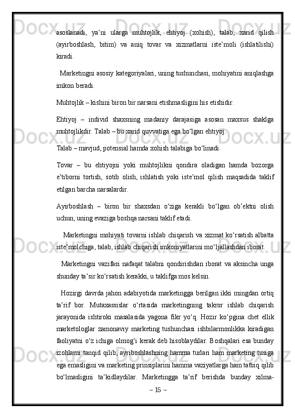 asoslanadi,   ya’ni   ularga   muhtojlik,   ehtiyoj   (xohish),   talab,   xarid   qilish
(ayirboshlash,   bitim)   va   aniq   tovar   va   xizmatlarni   iste’moli   (ishlatilishi)
kiradi. 
  Marketingni asosiy kategoriyalari, uning tushunchasi, mohiyatini aniqlashga
imkon beradi. 
Muhtojlik – kishini biron bir narsani etishmasligini his etishidir. 
Ehtiyoj   –   individ   shaxsning   madaniy   darajasiga   asosan   maxsus   shaklga
muhtojlikdir. Talab – bu xarid quvvatiga ega bo‘lgan ehtiyoj. 
Talab – mavjud, potensial hamda xohish talabiga bo‘linadi. 
Tovar   –   bu   ehtiyojni   yoki   muhtojlikni   qondira   oladigan   hamda   bozorga
e’tiborni   tortish,   sotib   olish,   ishlatish   yoki   iste’mol   qilish   maqsadida   taklif
etilgan barcha narsalardir. 
Ayirboshlash   –   biron   bir   shaxsdan   o‘ziga   kerakli   bo‘lgan   ob’ektni   olish
uchun, uning evaziga boshqa narsani taklif etadi. 
     Marketingni mohiyati tovarni ishlab chiqarish va xizmat ko‘rsatish albatta
iste’molchiga, talab, ishlab chiqarish imkoniyatlarini mo‘ljallashdan iborat.     
    Marketingni   vazifasi   nafaqat   talabni   qondirishdan   iborat   va   aksincha   unga
shunday ta’sir ko‘rsatish kerakki, u taklifga mos kelsin.  
   Hozirgi  davrda jahon adabiyotida  marketingga  berilgan ikki  mingdan ortiq
ta’rif   bor.   Mutaxassislar   o‘rtasida   marketingning   takror   ishlab   chiqarish
jarayonida   ishtiroki   masalasida   yagona   fikr   yo‘q.   Hozir   ko‘pgina   chet   ellik
marketologlar   zamonaviy   marketing   tushunchasi   ishbilarmonlikka   kiradigan
faoliyatni o‘z ichiga olmog‘i kerak deb hisoblaydilar. Boshqalari esa bunday
izohlarni  tanqid  qilib,  ayriboshlashning   hamma  turlari  ham  marketing  tusiga
ega emasligini va marketing prinsiplarini hamma vaziyatlarga ham tatbiq qilib
bo‘lmasligini   ta’kidlaydilar.   Marketingga   ta’rif   berishda   bunday   xilma-
~  15  ~ 