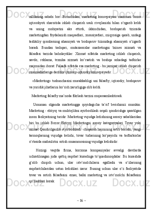 xillikning   sababi   bor.   Birinchidan,   marketing   konsepsiyasi   mazmuni   bozor
iqtisodiyoti   sharoitida   ishlab   chiqarish   usuli   rivojlanishi   bilan   o‘zgarib   keldi
va   uning   mohiyatini   aks   ettirdi,   ikkinchidan,   boshqarish   tizimida
marketingdan foydalanish maqsadlari, xususiyatlari, miqyosiga qarab, undagi
tashkiliy   qismlarning   ahamiyati   va   boshqaruv   tizimidagi   ahamiyati   o‘zgarib
boradi.   Bundan   tashqari,   mutaxassislar   marketingni   biznes   xizmati   va
falsafasi   tarzida   baholaydilar.   Xizmat   sifatida   marketing   ishlab   chiqarish,
savdo,   reklama,   texnika   xizmati   ko‘rsatish   va   boshqa   sohadagi   tadbirlar
majmuidan iborat. Falsafa sifatida esa marketing - bu jamiyat ishlab chiqarish
munosabatlariga daxldor ijtimoiy-iqtisodiy konsepsiyadir. 
     «Marketing» tushunchasini murakkabligi uni falsafiy, iqtisodiy, boshqaruv
va yuridik jihatlarini ko‘rish zarurligiga olib keldi.
   Marketing falsafiy ma’noda fikrlash tarzini mujassamlashtiradi. 
    Umuman   olganda   marketingga   quyidagicha   ta’rif   berishimiz   mumkin:
Marketing - ehtiyoj va muhtojlikni ayirboshlash orqali qondirishga qaratilgan
inson faoliyatining turidir. Marketing vujudga kelishining asosiy sabablaridan
biri   bu   ishlab   Bozor   Ehtiyoj   Marketingni   asosiy   kategoriyalari   Tovar   yoki
xizmat Qondirilganlik Ayirboshlash   chiqarish hajmining ortib borishi, yangi
tarmoqlarning   vujudga   kelishi,   tovar   turlarining   ko‘payishi   va   tadbirkorlar
o‘rtasida mahsulotni sotish muammosining vujudga kelishidir. 
    Hozirgi   vaqtda   firma,   korxona   kompaniyalar   avvalgi   davrlarda
uchratilmagan   juda   qattiq  raqobat   kurashiga   to‘qnashmoqdalar.   Bu   kurashda
g‘olib   chiqish   uchun,   ular   iste’molchilarni   egallashi   va   o‘zlarining
raqobatchilaridan   ustun   kelishlari   zarur.   Buning   uchun   ular   o‘z   faoliyatida
tovar   va   sotish   falsafasini   emas,   balki   marketing   va   iste’molchi   falsafasini
qo‘llashlari kerak. 
~  16  ~ 