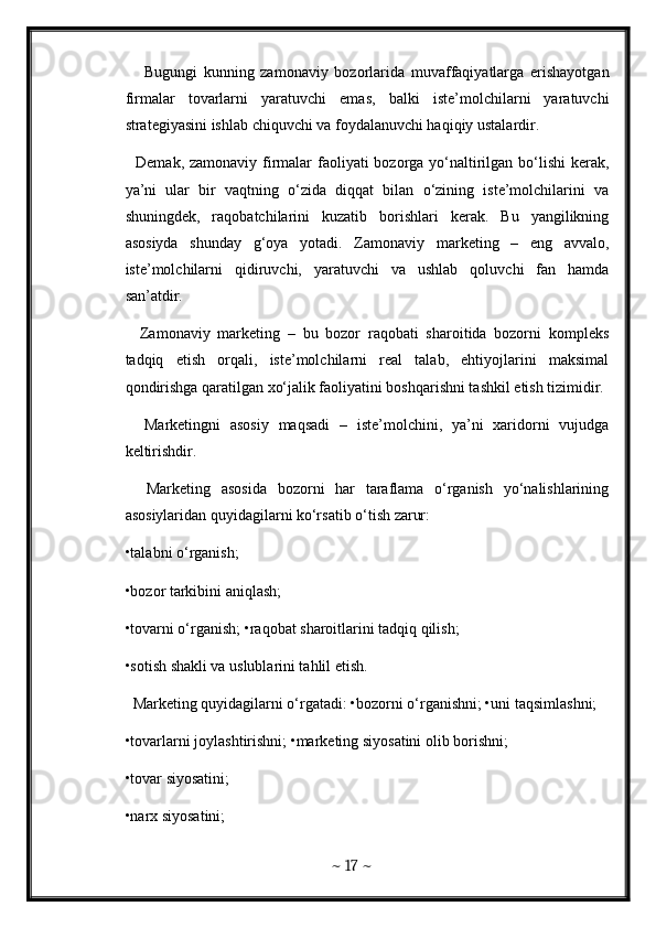       Bugungi   kunning   zamonaviy   bozorlarida   muvaffaqiyatlarga   erishayotgan
firmalar   tovarlarni   yaratuvchi   emas,   balki   iste’molchilarni   yaratuvchi
strategiyasini ishlab chiquvchi va foydalanuvchi haqiqiy ustalardir. 
   Demak, zamonaviy firmalar  faoliyati  bozorga yo‘naltirilgan bo‘lishi  kerak,
ya’ni   ular   bir   vaqtning   o‘zida   diqqat   bilan   o‘zining   iste’molchilarini   va
shuningdek,   raqobatchilarini   kuzatib   borishlari   kerak.   Bu   yangilikning
asosiyda   shunday   g‘oya   yotadi.   Zamonaviy   marketing   –   eng   avvalo,
iste’molchilarni   qidiruvchi,   yaratuvchi   va   ushlab   qoluvchi   fan   hamda
san’atdir. 
    Zamonaviy   marketing   –   bu   bozor   raqobati   sharoitida   bozorni   kompleks
tadqiq   etish   orqali,   iste’molchilarni   real   talab,   ehtiyojlarini   maksimal
qondirishga qaratilgan xo‘jalik faoliyatini boshqarishni tashkil etish tizimidir.
    Marketingni   asosiy   maqsadi   –   iste’molchini,   ya’ni   xaridorni   vujudga
keltirishdir. 
    Marketing   asosida   bozorni   har   taraflama   o‘rganish   yo‘nalishlarining
asosiylaridan quyidagilarni ko‘rsatib o‘tish zarur: 
•talabni o‘rganish; 
•bozor tarkibini aniqlash; 
•tovarni o‘rganish; •raqobat sharoitlarini tadqiq qilish; 
•sotish shakli va uslublarini tahlil etish. 
  Marketing quyidagilarni o‘rgatadi: •bozorni o‘rganishni; •uni taqsimlashni; 
•tovarlarni joylashtirishni; •marketing siyosatini olib borishni; 
•tovar siyosatini; 
•narx siyosatini; 
~  17  ~ 