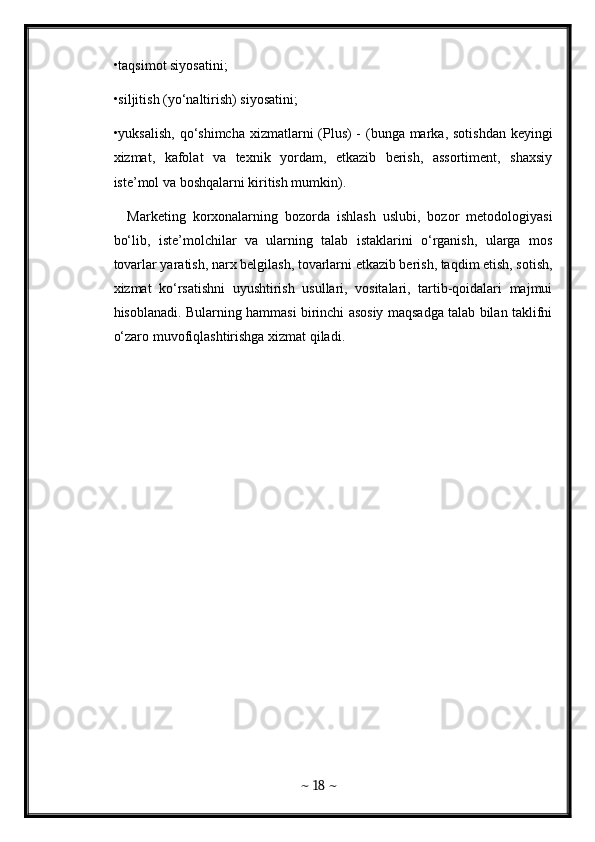 •taqsimot siyosatini; 
•siljitish (yo‘naltirish) siyosatini; 
•yuksalish, qo‘shimcha xizmatlarni (Plus) - (bunga marka, sotishdan keyingi
xizmat,   kafolat   va   texnik   yordam,   etkazib   berish,   assortiment,   shaxsiy
iste’mol va boshqalarni kiritish mumkin). 
    Marketing   korxonalarning   bozorda   ishlash   uslubi,   bozor   metodologiyasi
bo‘lib,   iste’molchilar   va   ularning   talab   istaklarini   o‘rganish,   ularga   mos
tovarlar yaratish, narx belgilash, tovarlarni etkazib berish, taqdim etish, sotish,
xizmat   ko‘rsatishni   uyushtirish   usullari,   vositalari,   tartib-qoidalari   majmui
hisoblanadi. Bularning hammasi birinchi asosiy maqsadga talab bilan taklifni
o‘zaro muvofiqlashtirishga xizmat qiladi. 
~  18  ~
