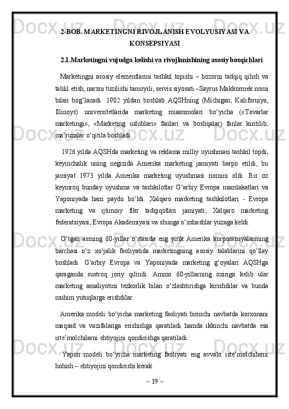 2-BOB. MARKETINGNI RIVOJLANISH EVOLYUSIYASI VA
KONSEPSIYASI
2.1.Marketingni vujudga kelishi va rivojlanishining asosiy bosqichlari
    Marketingni   asosiy   elementlarini   tashkil   topishi   –   bozorni   tadqiq   qilish   va
tahlil etish, narxni tuzilishi tamoyili; servis siyosati –Sayrus Makkormek nomi
bilan   bog‘lanadi.   1902   yildan   boshlab   AQSHning   (Michigan,   Kaliforniya,
Illinoys)   universitetlarida   marketing   muammolari   bo‘yicha   («Tovarlar
marketingi»,   «Marketing   uslublari»   fanlari   va   boshqalar)   fanlar   kiritilib,
ma’ruzalar o‘qitila boshladi. 
     1926 yilda AQSHda marketing va reklama milliy uyushmasi tashkil topdi,
keyinchalik   uning   negizida   Amerika   marketing   jamiyati   barpo   etildi,   bu
jamiyat   1973   yilda   Amerika   marketing   uyushmasi   nomini   oldi.   Bir   oz
keyinroq   bunday   uyushma   va   tashkilotlar   G‘arbiy   Evropa   mamlakatlari   va
Yaponiyada   ham   paydo   bo‘ldi.   Xalqaro   marketing   tashkilotlari   -   Evropa
marketing   va   ijtimoiy   fikr   tadqiqotlari   jamiyati,   Xalqaro   marketing
federatsiyasi, Evropa Akademiyasi va shunga o‘xshashlar yuzaga keldi.   
    O‘tgan   asrning   60-yillar   o‘rtasida   eng   yirik   Amerika   korporatsiyalarining
barchasi   o‘z   xo‘jalik   faoliyatida   marketingning   asosiy   talablarini   qo‘llay
boshladi.   G‘arbiy   Evropa   va   Yaponiyada   marketing   g‘oyalari   AQSHga
qaraganda   sustroq   joriy   qilindi.   Ammo   60-yillarning   oxiriga   kelib   ular
marketing   amaliyotini   tezkorlik   bilan   o‘zlashtirishga   kirishdilar   va   bunda
muhim yutuqlarga erishdilar. 
    Amerika   modeli   bo‘yicha   marketing   faoliyati   birinchi   navbatda   korxonani
maqsad   va   vazifalariga   erishishga   qaratiladi   hamda   ikkinchi   navbatda   esa
iste’molchilarni ehtiyojini qondirishga qaratiladi. 
    Yapon   modeli   bo‘yicha   marketing   faoliyati   eng   avvalo   iste’molchilarni
hohish – ehtiyojini qondirishi kerak. 
~  19  ~