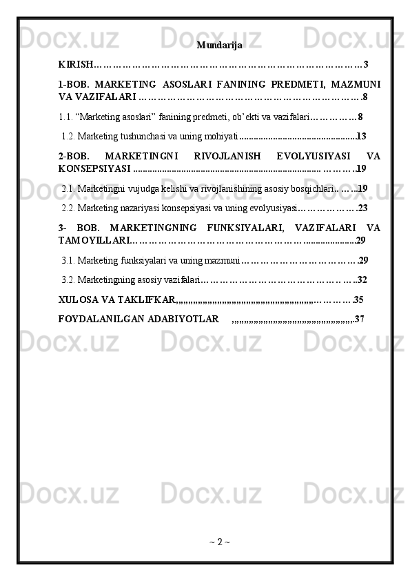Mundarija
KIRISH…………………………………………………………………………3
1-BOB.   MARKETING   ASOSLARI   FANINING   PREDMETI,   MAZMUNI
VA VAZIFALARI  …………………………………………………………….8
1.1. “Marketing asoslari” fanining predmeti, ob’ekti va vazifalari ……………8
 1.2. Marketing tushunchasi va uning mohiyati .................................................13
2-BOB.   MARKETINGNI   RIVOJLANISH   EVOLYUSIYASI   VA
KONSEPSIYASI .............................................................................. ………..19
 2.1. Marketingni vujudga kelishi va rivojlanishining asosiy bosqichlari .. …...19
 2.2. Marketing nazariyasi konsepsiyasi va uning evolyusiyasi ……………….23 
3-   BOB.   MARKETINGNING   FUNKSIYALARI,   VAZIFALARI   VA
TAMOYILLARI………………………………………………......................29 
 3.1. Marketing funksiyalari va uning mazmuni ……………………………….29
 3.2. Marketingning asosiy vazifalari …………………………………….. …..32
XULOSA VA TAKLIFKAR,,,,,,,,,,,,,,,,,,,,,,,,,,,,,,,,,,,,,,,,,,,,,,,,,,,,,,,,,………….35
FOYDALANILGAN ADABIYOTLAR     ,,,,,,,,,,,,,,,,,,,,,,,,,,,,,,,,,,,,,,,,,,,,,,,,,,.37
~  2  ~ 