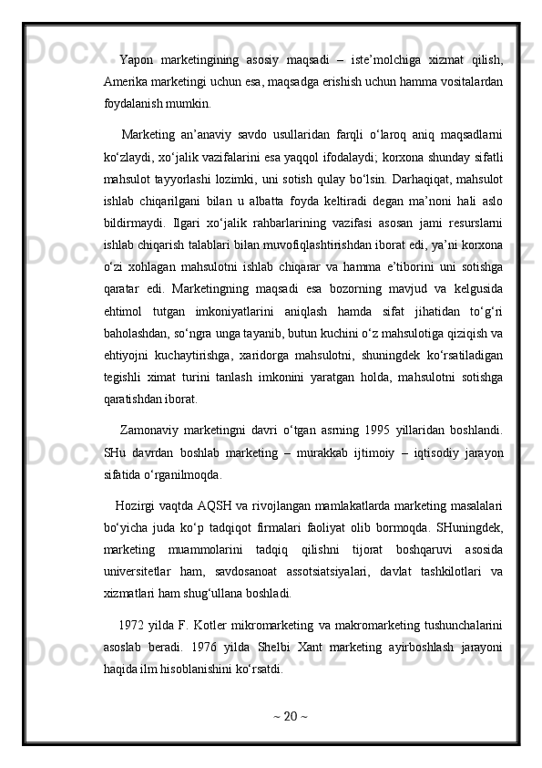     Yapon   marketingining   asosiy   maqsadi   –   iste’molchiga   xizmat   qilish,
Amerika marketingi uchun esa, maqsadga erishish uchun hamma vositalardan
foydalanish mumkin. 
      Marketing   an’anaviy   savdo   usullaridan   farqli   o‘laroq   aniq   maqsadlarni
ko‘zlaydi, xo‘jalik vazifalarini esa yaqqol ifodalaydi; korxona shunday sifatli
mahsulot  tayyorlashi  lozimki, uni  sotish qulay bo‘lsin. Darhaqiqat, mahsulot
ishlab   chiqarilgani   bilan   u   albatta   foyda   keltiradi   degan   ma’noni   hali   aslo
bildirmaydi.   Ilgari   xo‘jalik   rahbarlarining   vazifasi   asosan   jami   resurslarni
ishlab chiqarish talablari bilan muvofiqlashtirishdan iborat edi, ya’ni korxona
o‘zi   xohlagan   mahsulotni   ishlab   chiqarar   va   hamma   e’tiborini   uni   sotishga
qaratar   edi.   Marketingning   maqsadi   esa   bozorning   mavjud   va   kelgusida
ehtimol   tutgan   imkoniyatlarini   aniqlash   hamda   sifat   jihatidan   to‘g‘ri
baholashdan, so‘ngra unga tayanib, butun kuchini o‘z mahsulotiga qiziqish va
ehtiyojni   kuchaytirishga,   xaridorga   mahsulotni,   shuningdek   ko‘rsatiladigan
tegishli   ximat   turini   tanlash   imkonini   yaratgan   holda,   mahsulotni   sotishga
qaratishdan iborat. 
      Zamonaviy   marketingni   davri   o‘tgan   asrning   1995   yillaridan   boshlandi.
SHu   davrdan   boshlab   marketing   –   murakkab   ijtimoiy   –   iqtisodiy   jarayon
sifatida o‘rganilmoqda. 
     Hozirgi vaqtda AQSH va rivojlangan mamlakatlarda marketing masalalari
bo‘yicha   juda   ko‘p   tadqiqot   firmalari   faoliyat   olib   bormoqda.   SHuningdek,
marketing   muammolarini   tadqiq   qilishni   tijorat   boshqaruvi   asosida
universitetlar   ham,   savdosanoat   assotsiatsiyalari,   davlat   tashkilotlari   va
xizmatlari ham shug‘ullana boshladi. 
      1972   yilda   F.   Kotler   mikromarketing   va   makromarketing   tushunchalarini
asoslab   beradi.   1976   yilda   Shelbi   Xant   marketing   ayirboshlash   jarayoni
haqida ilm hisoblanishini ko‘rsatdi. 
~  20  ~ 