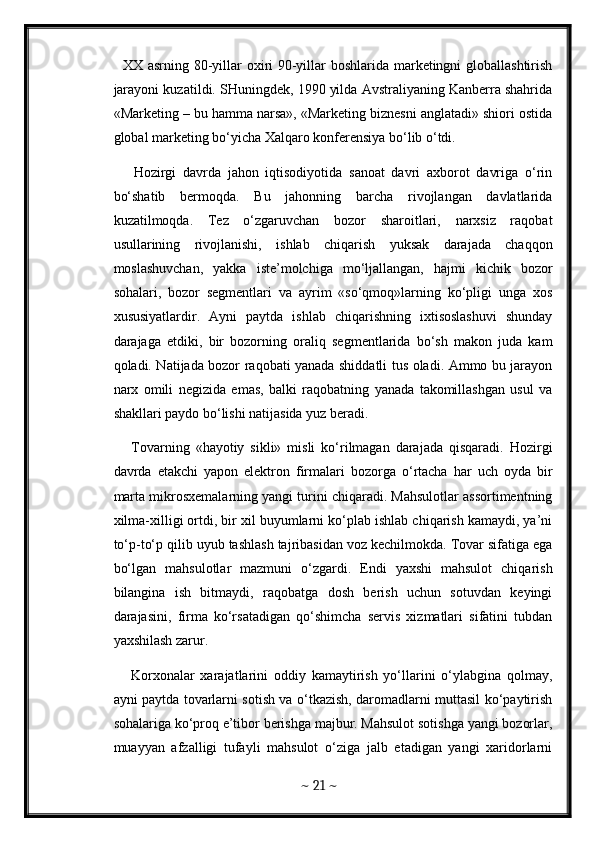    XX asrning 80-yillar oxiri 90-yillar boshlarida marketingni globallashtirish
jarayoni kuzatildi. SHuningdek, 1990 yilda Avstraliyaning Kanberra shahrida
«Marketing – bu hamma narsa», «Marketing biznesni anglatadi» shiori ostida
global marketing bo‘yicha Xalqaro konferensiya bo‘lib o‘tdi. 
      Hozirgi   davrda   jahon   iqtisodiyotida   sanoat   davri   axborot   davriga   o‘rin
bo‘shatib   bermoqda.   Bu   jahonning   barcha   rivojlangan   davlatlarida
kuzatilmoqda.   Tez   o‘zgaruvchan   bozor   sharoitlari,   narxsiz   raqobat
usullarining   rivojlanishi,   ishlab   chiqarish   yuksak   darajada   chaqqon
moslashuvchan,   yakka   iste’molchiga   mo‘ljallangan,   hajmi   kichik   bozor
sohalari,   bozor   segmentlari   va   ayrim   «so‘qmoq»larning   ko‘pligi   unga   xos
xususiyatlardir.   Ayni   paytda   ishlab   chiqarishning   ixtisoslashuvi   shunday
darajaga   etdiki,   bir   bozorning   oraliq   segmentlarida   bo‘sh   makon   juda   kam
qoladi. Natijada bozor raqobati yanada shiddatli tus oladi. Ammo bu jarayon
narx   omili   negizida   emas,   balki   raqobatning   yanada   takomillashgan   usul   va
shakllari paydo bo‘lishi natijasida yuz beradi. 
      Tovarning   «hayotiy   sikli»   misli   ko‘rilmagan   darajada   qisqaradi.   Hozirgi
davrda   etakchi   yapon   elektron   firmalari   bozorga   o‘rtacha   har   uch   oyda   bir
marta mikrosxemalarning yangi turini chiqaradi. Mahsulotlar assortimentning
xilma-xilligi ortdi, bir xil buyumlarni ko‘plab ishlab chiqarish kamaydi, ya’ni
to‘p-to‘p qilib uyub tashlash tajribasidan voz kechilmokda. Tovar sifatiga ega
bo‘lgan   mahsulotlar   mazmuni   o‘zgardi.   Endi   yaxshi   mahsulot   chiqarish
bilangina   ish   bitmaydi,   raqobatga   dosh   berish   uchun   sotuvdan   keyingi
darajasini,   firma   ko‘rsatadigan   qo‘shimcha   servis   xizmatlari   sifatini   tubdan
yaxshilash zarur. 
      Korxonalar   xarajatlarini   oddiy   kamaytirish   yo‘llarini   o‘ylabgina   qolmay,
ayni paytda tovarlarni sotish va o‘tkazish, daromadlarni muttasil ko‘paytirish
sohalariga ko‘proq e’tibor berishga majbur. Mahsulot sotishga yangi bozorlar,
muayyan   afzalligi   tufayli   mahsulot   o‘ziga   jalb   etadigan   yangi   xaridorlarni
~  21  ~ 