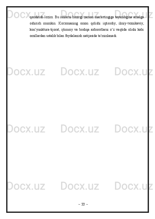 qondirish lozim. Bu ishlarni hozirgi zamon marketingiga tayanibgina amalga
oshirish   mumkin.   Korxonaning   omon   qolishi   iqtisodiy,   ilmiy-texnikaviy,
kon’yunktura-tijorat,   ijtimoiy   va   boshqa   axborotlarni   o‘z   vaqtida   olishi   kabi
omillardan ustalik bilan foydalanish natijasida ta’minlanadi. 
~  22  ~