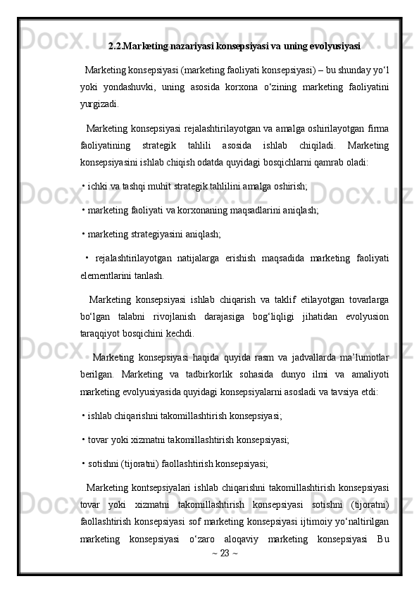 2.2.Marketing nazariyasi konsepsiyasi va uning evolyusiyasi
  Marketing konsepsiyasi (marketing faoliyati konsepsiyasi) – bu shunday yo‘l
yoki   yondashuvki,   uning   asosida   korxona   o‘zining   marketing   faoliyatini
yurgizadi. 
   Marketing konsepsiyasi  rejalashtirilayotgan va amalga oshirilayotgan firma
faoliyatining   strategik   tahlili   asosida   ishlab   chiqiladi.   Marketing
konsepsiyasini ishlab chiqish odatda quyidagi bosqichlarni qamrab oladi: 
 • ichki va tashqi muhit strategik tahlilini amalga oshirish; 
 • marketing faoliyati va korxonaning maqsadlarini aniqlash; 
 • marketing strategiyasini aniqlash; 
  •   rejalashtirilayotgan   natijalarga   erishish   maqsadida   marketing   faoliyati
elementlarini tanlash. 
    Marketing   konsepsiyasi   ishlab   chiqarish   va   taklif   etilayotgan   tovarlarga
bo‘lgan   talabni   rivojlanish   darajasiga   bog‘liqligi   jihatidan   evolyusion
taraqqiyot bosqichini kechdi.
      Marketing   konsepsiyasi   haqida   quyida   rasm   va   jadvallarda   ma’lumotlar
berilgan.   Marketing   va   tadbirkorlik   sohasida   dunyo   ilmi   va   amaliyoti
marketing evolyusiyasida quyidagi konsepsiyalarni asosladi va tavsiya etdi: 
 • ishlab chiqarishni takomillashtirish konsepsiyasi; 
 • tovar yoki xizmatni takomillashtirish konsepsiyasi; 
 • sotishni (tijoratni) faollashtirish konsepsiyasi; 
    Marketing  kontsepsiyalari   ishlab  chiqarishni  takomillashtirish   konsepsiyasi
tovar   yoki   xizmatni   takomillashtirish   konsepsiyasi   sotishni   (tijoratni)
faollashtirish konsepsiyasi  sof marketing konsepsiyasi  ijtimoiy yo‘naltirilgan
marketing   konsepsiyasi   o‘zaro   aloqaviy   marketing   konsepsiyasi   Bu
~  23  ~ 