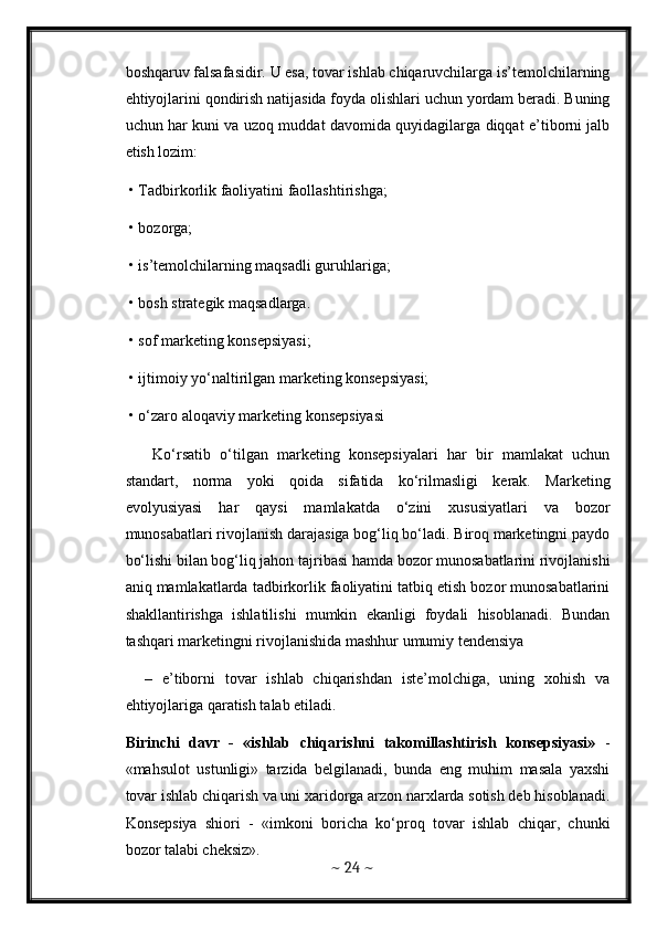 boshqaruv falsafasidir. U esa, tovar ishlab chiqaruvchilarga is’temolchilarning
ehtiyojlarini qondirish natijasida foyda olishlari uchun yordam beradi. Buning
uchun har kuni va uzoq muddat davomida quyidagilarga diqqat e’tiborni jalb
etish lozim: 
 • Tadbirkorlik faoliyatini faollashtirishga; 
 • bozorga; 
 • is’temolchilarning maqsadli guruhlariga; 
 • bosh strategik maqsadlarga. 
 • sof marketing konsepsiyasi; 
 • ijtimoiy yo‘naltirilgan marketing konsepsiyasi; 
 • o‘zaro aloqaviy marketing konsepsiyasi
      Ko‘rsatib   o‘tilgan   marketing   konsepsiyalari   har   bir   mamlakat   uchun
standart,   norma   yoki   qoida   sifatida   ko‘rilmasligi   kerak.   Marketing
evolyusiyasi   har   qaysi   mamlakatda   o‘zini   xususiyatlari   va   bozor
munosabatlari rivojlanish darajasiga bog‘liq bo‘ladi. Biroq marketingni paydo
bo‘lishi bilan bog‘liq jahon tajribasi hamda bozor munosabatlarini rivojlanishi
aniq mamlakatlarda tadbirkorlik faoliyatini tatbiq etish bozor munosabatlarini
shakllantirishga   ishlatilishi   mumkin   ekanligi   foydali   hisoblanadi.   Bundan
tashqari marketingni rivojlanishida mashhur umumiy tendensiya 
    –   e’tiborni   tovar   ishlab   chiqarishdan   iste’molchiga,   uning   xohish   va
ehtiyojlariga qaratish talab etiladi. 
Birinchi   davr   -   «ishlab   chiqarishni   takomillashtirish   konsepsiyasi»   -
«mahsulot   ustunligi»   tarzida   belgilanadi,   bunda   eng   muhim   masala   yaxshi
tovar ishlab chiqarish va uni xaridorga arzon narxlarda sotish deb hisoblanadi.
Konsepsiya   shiori   -   «imkoni   boricha   ko‘proq   tovar   ishlab   chiqar,   chunki
bozor talabi cheksiz». 
~  24  ~ 