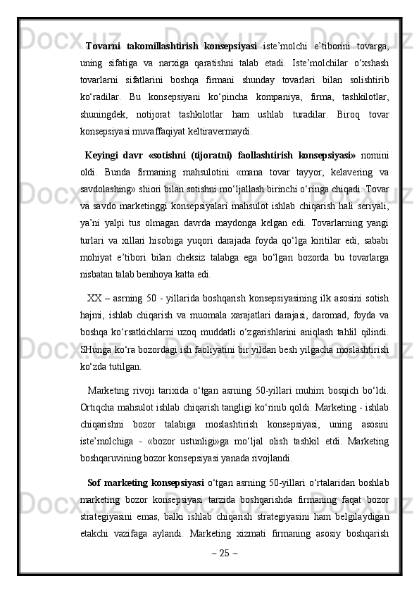 Tovarni   takomillashtirish   konsepsiyasi   iste’molchi   e’tiborini   tovarga,
uning   sifatiga   va   narxiga   qaratishni   talab   etadi.   Iste’molchilar   o‘xshash
tovarlarni   sifatlarini   boshqa   firmani   shunday   tovarlari   bilan   solishtirib
ko‘radilar.   Bu   konsepsiyani   ko‘pincha   kompaniya,   firma,   tashkilotlar,
shuningdek,   notijorat   tashkilotlar   ham   ushlab   turadilar.   Biroq   tovar
konsepsiyasi muvaffaqiyat keltiravermaydi. 
  Keyingi   davr   «sotishni   (tijoratni)   faollashtirish   konsepsiyasi»   nomini
oldi.   Bunda   firmaning   mahsulotini   «mana   tovar   tayyor,   kelavering   va
savdolashing» shiori bilan sotishni mo‘ljallash birinchi o‘ringa chiqadi. Tovar
va   savdo   marketinggi   konsepsiyalari   mahsulot   ishlab   chiqarish   hali   seriyali,
ya’ni   yalpi   tus   olmagan   davrda   maydonga   kelgan   edi.   Tovarlarning   yangi
turlari   va   xillari   hisobiga   yuqori   darajada   foyda   qo‘lga   kiritilar   edi,   sababi
mohiyat   e’tibori   bilan   cheksiz   talabga   ega   bo‘lgan   bozorda   bu   tovarlarga
nisbatan talab benihoya katta edi. 
    XX   –   asrning   50   -   yillarida   boshqarish   konsepsiyasining   ilk   asosini   sotish
hajmi,   ishlab   chiqarish   va   muomala   xarajatlari   darajasi,   daromad,   foyda   va
boshqa   ko‘rsatkichlarni   uzoq   muddatli   o‘zgarishlarini   aniqlash   tahlil   qilindi.
SHunga ko‘ra bozordagi ish faoliyatini bir yildan besh yilgacha moslashtirish
ko‘zda tutilgan. 
    Marketing   rivoji   tarixida   o‘tgan   asrning   50-yillari   muhim   bosqich   bo‘ldi.
Ortiqcha mahsulot ishlab chiqarish tangligi ko‘rinib qoldi. Marketing - ishlab
chiqarishni   bozor   talabiga   moslashtirish   konsepsiyasi,   uning   asosini
iste’molchiga   -   «bozor   ustunligi»ga   mo‘ljal   olish   tashkil   etdi.   Marketing
boshqaruvining bozor konsepsiyasi yanada rivojlandi. 
    Sof  marketing  konsepsiyasi   o‘tgan  asrning   50-yillari   o‘rtalaridan   boshlab
marketing   bozor   konsepsiyasi   tarzida   boshqarishda   firmaning   faqat   bozor
strategiyasini   emas,   balki   ishlab   chiqarish   strategiyasini   ham   belgilaydigan
etakchi   vazifaga   aylandi.   Marketing   xizmati   firmaning   asosiy   boshqarish
~  25  ~