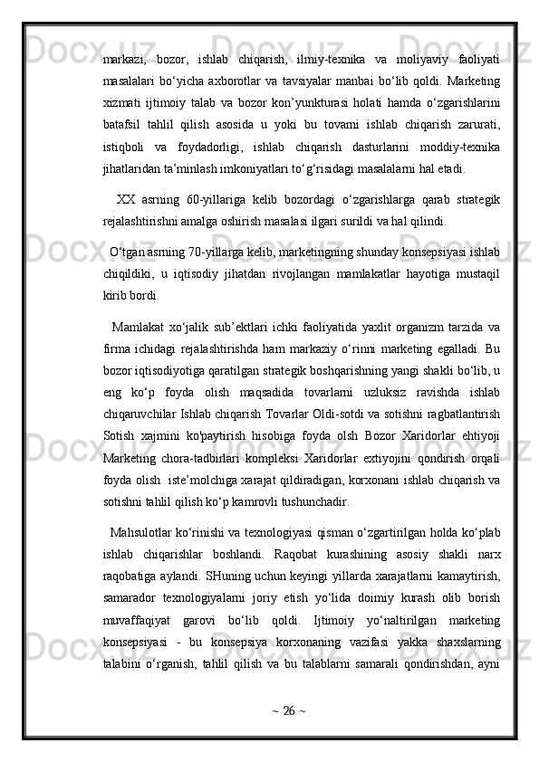 markazi,   bozor,   ishlab   chiqarish,   ilmiy-texnika   va   moliyaviy   faoliyati
masalalari   bo‘yicha   axborotlar   va   tavsiyalar   manbai   bo‘lib   qoldi.   Marketing
xizmati   ijtimoiy   talab   va   bozor   kon’yunkturasi   holati   hamda   o‘zgarishlarini
batafsil   tahlil   qilish   asosida   u   yoki   bu   tovarni   ishlab   chiqarish   zarurati,
istiqboli   va   foydadorligi,   ishlab   chiqarish   dasturlarini   moddiy-texnika
jihatlaridan ta’minlash imkoniyatlari to‘g‘risidagi masalalarni hal etadi. 
    XX   asrning   60-yillariga   kelib   bozordagi   o‘zgarishlarga   qarab   strategik
rejalashtirishni amalga oshirish masalasi ilgari surildi va hal qilindi. 
  O‘tgan asrning 70-yillarga kelib, marketingning shunday konsepsiyasi ishlab
chiqildiki,   u   iqtisodiy   jihatdan   rivojlangan   mamlakatlar   hayotiga   mustaqil
kirib bordi. 
    Mamlakat   xo‘jalik   sub’ektlari   ichki   faoliyatida   yaxlit   organizm   tarzida   va
firma   ichidagi   rejalashtirishda   ham   markaziy   o‘rinni   marketing   egalladi.   Bu
bozor iqtisodiyotiga qaratilgan strategik boshqarishning yangi shakli bo‘lib, u
eng   ko‘p   foyda   olish   maqsadida   tovarlarni   uzluksiz   ravishda   ishlab
chiqaruvchilar Ishlab chiqarish Tovarlar Oldi-sotdi va sotishni ragbatlantirish
Sotish   xajmini   ko'paytirish   hisobiga   foyda   olsh   Bozor   Xaridorlar   ehtiyoji
Marketing   chora-tadbirlari   kompleksi   Xaridorlar   extiyojini   qondirish   orqali
foyda olish   iste’molchiga xarajat qildiradigan, korxonani ishlab chiqarish va
sotishni tahlil qilish ko‘p kamrovli tushunchadir. 
   Mahsulotlar ko‘rinishi va texnologiyasi qisman o‘zgartirilgan holda ko‘plab
ishlab   chiqarishlar   boshlandi.   Raqobat   kurashining   asosiy   shakli   narx
raqobatiga aylandi. SHuning uchun keyingi yillarda xarajatlarni  kamaytirish,
samarador   texnologiyalarni   joriy   etish   yo‘lida   doimiy   kurash   olib   borish
muvaffaqiyat   garovi   bo‘lib   qoldi.   Ijtimoiy   yo‘naltirilgan   marketing
konsepsiyasi   -   bu   konsepsiya   korxonaning   vazifasi   yakka   shaxslarning
talabini   o‘rganish,   tahlil   qilish   va   bu   talablarni   samarali   qondirishdan,   ayni
~  26  ~ 