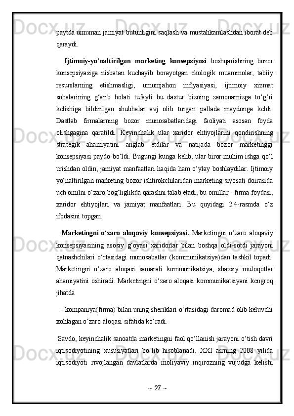 paytda umuman jamiyat butunligini saqlash va mustahkamlashdan iborat deb
qaraydi. 
    Ijtimoiy-yo‘naltirilgan   marketing   konsepsiyasi   boshqarishning   bozor
konsepsiyasiga   nisbatan   kuchayib   borayotgan   ekologik   muammolar,   tabiiy
resurslarning   etishmasligi,   umumjahon   inflyasiyasi,   ijtimoiy   xizmat
sohalarining   g‘arib   holati   tufayli   bu   dastur   bizning   zamonamizga   to‘g‘ri
kelishiga   bildirilgan   shubhalar   avj   olib   turgan   pallada   maydonga   keldi.
Dastlab   firmalarning   bozor   munosabatlaridagi   faoliyati   asosan   foyda
olishgagina   qaratildi.   Keyinchalik   ular   xaridor   ehtiyojlarini   qondirishning
strategik   ahamiyatini   anglab   etdilar   va   natijada   bozor   marketinggi
konsepsiyasi paydo bo‘ldi. Bugungi kunga kelib, ular biror muhim ishga qo‘l
urishdan oldin, jamiyat manfaatlari haqida ham o‘ylay boshlaydilar. Ijtimoiy
yo‘naltirilgan marketing bozor ishtirokchilaridan marketing siyosati doirasida
uch omilni o‘zaro bog‘liglikda qarashni talab etadi, bu omillar - firma foydasi,
xaridor   ehtiyojlari   va   jamiyat   manfaatlari.   Bu   quyidagi   2.4-rasmda   o‘z
ifodasini topgan. 
    Marketingni   o‘zaro   aloqaviy   konsepsiyasi.   Marketingni   o‘zaro   aloqaviy
konsepsiyasining   asosiy   g‘oyasi   xaridorlar   bilan   boshqa   oldi-sotdi   jarayoni
qatnashchilari   o‘rtasidagi   munosabatlar   (kommunikatsiya)dan   tashkil   topadi.
Marketingni   o‘zaro   aloqasi   samarali   kommunikatsiya,   shaxsiy   muloqotlar
ahamiyatini   oshiradi.  Marketingni  o‘zaro  aloqasi  kommunikatsiyani   kengroq
jihatda
   – kompaniya(firma) bilan uning sheriklari o‘rtasidagi daromad olib keluvchi
xohlagan o‘zaro aloqasi sifatida ko‘radi. 
 Savdo, keyinchalik sanoatda marketingni faol qo‘llanish jarayoni o‘tish davri
iqtisodiyotining   xususiyatlari   bo‘lib   hisoblanadi.   XXI   asrning   2008   yilida
iqtisodiyoti   rivojlangan   davlatlarda   moliyaviy   inqirozning   vujudga   kelishi
~  27  ~