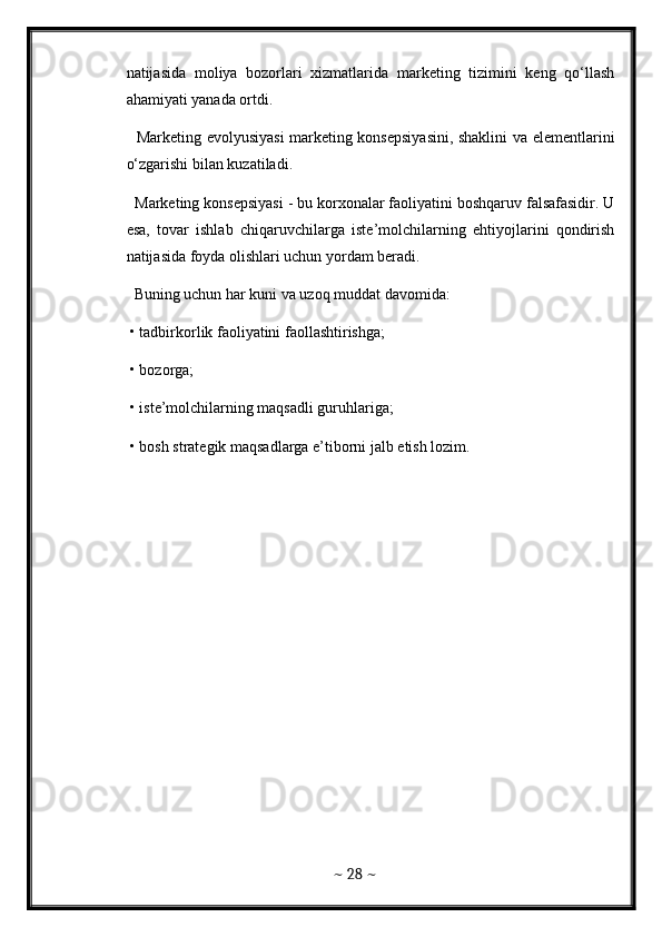 natijasida   moliya   bozorlari   xizmatlarida   marketing   tizimini   keng   qo‘llash
ahamiyati yanada ortdi. 
   Marketing evolyusiyasi  marketing konsepsiyasini, shaklini va elementlarini
o‘zgarishi bilan kuzatiladi. 
  Marketing konsepsiyasi - bu korxonalar faoliyatini boshqaruv falsafasidir. U
esa,   tovar   ishlab   chiqaruvchilarga   iste’molchilarning   ehtiyojlarini   qondirish
natijasida foyda olishlari uchun yordam beradi. 
  Buning uchun har kuni va uzoq muddat davomida: 
 • tadbirkorlik faoliyatini faollashtirishga; 
 • bozorga; 
 • iste’molchilarning maqsadli guruhlariga; 
 • bosh strategik maqsadlarga e’tiborni jalb etish lozim. 
~  28  ~