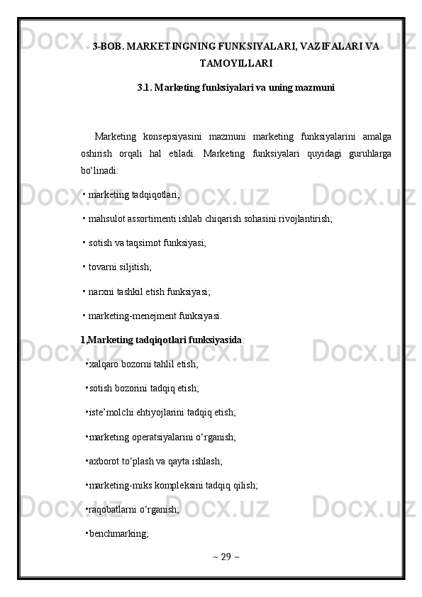 3-BOB. MARKETINGNING FUNKSIYALARI, VAZIFALARI VA
TAMOYILLARI 
3.1. Marketing funksiyalari va uning mazmuni  
    Marketing   konsepsiyasini   mazmuni   marketing   funksiyalarini   amalga
oshirish   orqali   hal   etiladi.   Marketing   funksiyalari   quyidagi   guruhlarga
bo‘linadi: 
 • marketing tadqiqotlari; 
 • mahsulot assortimenti ishlab chiqarish sohasini rivojlantirish; 
 • sotish va taqsimot funksiyasi; 
 • tovarni siljitish; 
 • narxni tashkil etish funksiyasi; 
 • marketing-menejment funksiyasi. 
1,Marketing tadqiqotlari funksiyasida : 
 •xalqaro bozorni tahlil etish; 
 •sotish bozorini tadqiq etish; 
 •iste’molchi ehtiyojlarini tadqiq etish; 
 •marketing operatsiyalarini o‘rganish; 
 •axborot to‘plash va qayta ishlash; 
 •marketing-miks kompleksini tadqiq qilish; 
 •raqobatlarni o‘rganish; 
 •benchmarking; 
~  29  ~ 