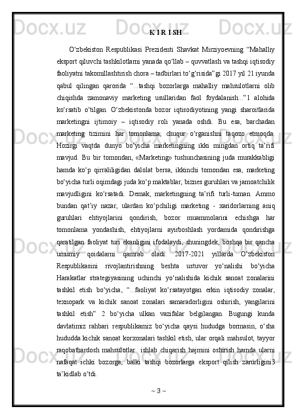 K I R I SH
        O‘zbekiston   Respublikasi   Prezidenti   Shavkat   Mirziyoevning   “Mahalliy
eksport qiluvchi tashkilotlarni yanada qo‘llab – quvvatlash va tashqi iqtisodiy
faoliyatni takomillashtirish chora – tadbirlari to‘g‘risida”gi 2017 yil 21 iyunda
qabul   qilingan   qarorida   “...tashqi   bozorlarga   mahalliy   mahsulotlarni   olib
chiqishda   zamonaviy   marketing   usullaridan   faol   foydalanish...”1   alohida
ko‘rsatib   o‘tilgan.   O‘zbekistonda   bozor   iqtisodiyotining   yangi   sharoitlarida
marketingni   ijtimoiy   –   iqtisodiy   roli   yanada   oshdi.   Bu   esa,   barchadan
marketing   tizimini   har   tomonlama,   chuqur   o‘rganishni   taqozo   etmoqda.
Hozirgi   vaqtda   dunyo   bo‘yicha   marketingning   ikki   mingdan   ortiq   ta’rifi
mavjud.   Bu   bir   tomondan,   «Marketing»   tushunchasining   juda   murakkabligi
hamda   ko‘p   qirraliligidan   dalolat   bersa,   ikkinchi   tomondan   esa,   marketing
bo‘yicha turli oqimdagi juda ko‘p maktablar, biznes guruhlari va jamoatchilik
mavjudligini   ko‘rsatadi.   Demak,   marketingning   ta’rifi   turli-tuman.   Ammo
bundan   qat’iy   nazar,   ulardan   ko‘pchiligi   marketing   -   xaridorlarning   aniq
guruhlari   ehtiyojlarini   qondirish,   bozor   muammolarini   echishga   har
tomonlama   yondashish,   ehtiyojlarni   ayirboshlash   yordamida   qondirishga
qaratilgan   faoliyat   turi   ekanligini   ifodalaydi,   shuningdek,   boshqa   bir   qancha
umumiy   qoidalarni   qamrab   oladi.   2017-2021   yillarda   O‘zbekiston
Respublikasini   rivojlantirishning   beshta   ustuvor   yo‘nalishi   bo‘yicha
Harakatlar   strategiyasining   uchinchi   yo‘nalishida   kichik   sanoat   zonalarini
tashkil   etish   bo‘yicha,   “...faoliyat   ko‘rsatayotgan   erkin   iqtisodiy   zonalar,
texnopark   va   kichik   sanoat   zonalari   samaradorligini   oshirish,   yangilarini
tashkil   etish”   2   bo‘yicha   ulkan   vazifalar   belgilangan.   Bugungi   kunda
davlatimiz   rahbari   respublikamiz   bo‘yicha   qaysi   hududga   bormasin,   o‘sha
hududda kichik sanoat  korxonalari tashkil  etish, ular orqali mahsulot, tayyor
raqobatbardosh   mahsulotlar     ishlab   chiqarish   hajmini   oshirish   hamda   ularni
nafaqat   ichki   bozorga,   balki   tashqi   bozorlarga   eksport   qilish   zarurligini3
ta’kidlab o‘tdi. 
~  3  ~