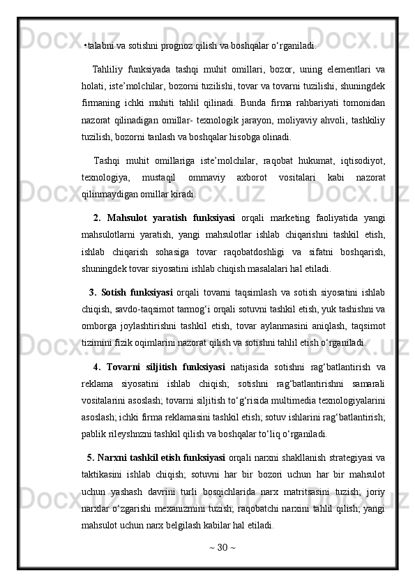 •talabni va sotishni prognoz qilish va boshqalar o‘rganiladi. 
    Tahliliy   funksiyada   tashqi   muhit   omillari,   bozor,   uning   elementlari   va
holati, iste’molchilar, bozorni tuzilishi, tovar va tovarni tuzilishi, shuningdek
firmaning   ichki   muhiti   tahlil   qilinadi.   Bunda   firma   rahbariyati   tomonidan
nazorat   qilinadigan   omillar-   texnologik   jarayon,   moliyaviy   ahvoli,   tashkiliy
tuzilish, bozorni tanlash va boshqalar hisobga olinadi. 
    Tashqi   muhit   omillariga   iste’molchilar,   raqobat   hukumat,   iqtisodiyot,
texnologiya,   mustaqil   ommaviy   axborot   vositalari   kabi   nazorat
qilinmaydigan omillar kiradi.  
    2.   Mahsulot   yaratish   funksiyasi   orqali   marketing   faoliyatida   yangi
mahsulotlarni   yaratish,   yangi   mahsulotlar   ishlab   chiqarishni   tashkil   etish,
ishlab   chiqarish   sohasiga   tovar   raqobatdoshligi   va   sifatni   boshqarish,
shuningdek tovar siyosatini ishlab chiqish masalalari hal etiladi. 
    3.   Sotish   funksiyasi   orqali   tovarni   taqsimlash   va   sotish   siyosatini   ishlab
chiqish, savdo-taqsimot tarmog‘i orqali sotuvni tashkil etish, yuk tashishni va
omborga   joylashtirishni   tashkil   etish,   tovar   aylanmasini   aniqlash,   taqsimot
tizimini fizik oqimlarini nazorat qilish va sotishni tahlil etish o‘rganiladi. 
    4.   Tovarni   siljitish   funksiyasi   natijasida   sotishni   rag‘batlantirish   va
reklama   siyosatini   ishlab   chiqish;   sotishni   rag‘batlantirishni   samarali
vositalarini asoslash; tovarni siljitish to‘g‘risida multimedia texnologiyalarini
asoslash; ichki firma reklamasini tashkil etish; sotuv ishlarini rag‘batlantirish;
pablik rileyshnzni tashkil qilish va boshqalar to‘liq o‘rganiladi. 
   5. Narxni tashkil etish funksiyasi  orqali narxni shakllanish strategiyasi va
taktikasini   ishlab   chiqish;   sotuvni   har   bir   bozori   uchun   har   bir   mahsulot
uchun   yashash   davrini   turli   bosqichlarida   narx   matritsasini   tuzish;   joriy
narxlar o‘zgarishi mexanizmini tuzish; raqobatchi narxini tahlil qilish; yangi
mahsulot uchun narx belgilash kabilar hal etiladi. 
~  30  ~