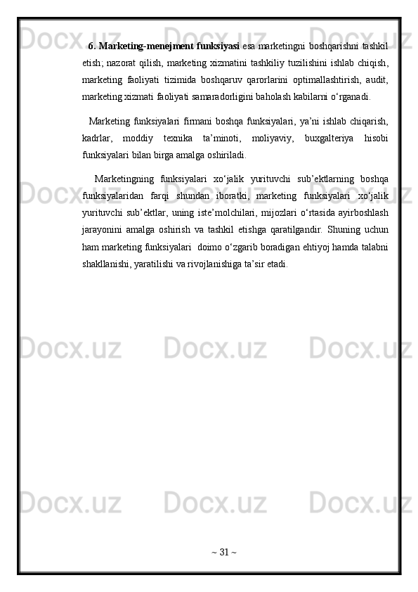     6.   Marketing - menejment   funksiyasi   esa   marketingni   boshqarishni   tashkil
etish ;   nazorat   qilish ,   marketing   xizmatini   tashkiliy   tuzilishini   ishlab   chiqish ,
marketing   faoliyati   tizimida   boshqaruv   qarorlarini   optimallashtirish ,   audit ,
marketing   xizmati   faoliyati   samaradorligini   baholash   kabilarni   o ‘ rganadi . 
    Marketing   funksiyalari   firmani   boshqa   funksiyalari ,   ya ’ ni   ishlab   chiqarish ,
kadrlar ,   moddiy   texnika   ta ’ minoti ,   moliyaviy ,   buxgalteriya   hisobi
funksiyalari   bilan   birga   amalga   oshiriladi . 
    Marketingning   funksiyalari   xo ‘ jalik   yurituvchi   sub ’ ektlarning   boshqa
funksiyalaridan   farqi   shundan   iboratki ,   marketing   funksiyalari   xo ‘ jalik
yurituvchi   sub ’ ektlar ,   uning   iste ’ molchilari ,   mijozlari   o ‘ rtasida   ayirboshlash
jarayonini   amalga   oshirish   va   tashkil   etishga   qaratilgandir .   Shuning   uchun
ham   marketing   funksiyalari     doimo   o ‘ zgarib   boradigan   ehtiyoj   hamda   talabni
shakllanishi ,  yaratilishi   va   rivojlanishiga   ta ’ sir   etadi . 
~  31  ~ 