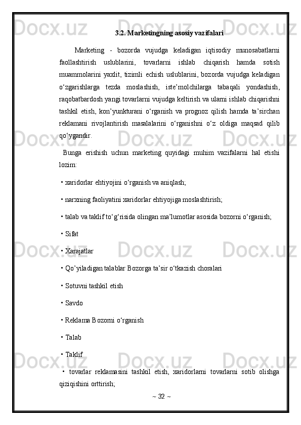 3.2.  Marketingning   asosiy   vazifalari
      Marketing   -   bozorda   vujudga   keladigan   iqtisodiy   munosabatlarni
faollashtirish   uslublarini ,   tovarlarni   ishlab   chiqarish   hamda   sotish
muammolarini   yaxlit ,   tizimli   echish   uslublarini ,   bozorda   vujudga   keladigan
o ‘ zgarishlarga   tezda   moslashish ,   iste ’ molchilarga   tabaqali   yondashish ,
raqobatbardosh   yangi   tovarlarni   vujudga   keltirish   va   ularni   ishlab   chiqarishni
tashkil   etish ,   kon ’ yunkturani   o ‘ rganish   va   prognoz   qilish   hamda   ta ’ sirchan
reklamani   rivojlantirish   masalalarini   o ‘ rganishni   o ‘ z   oldiga   maqsad   qilib
qo ‘ ygandir . 
  Bunga   erishish   uchun   marketing   quyidagi   muhim   vazifalarni   hal   etishi
lozim: 
 • xaridorlar ehtiyojini o‘rganish va aniqlash; 
 • narxning faoliyatini xaridorlar ehtiyojiga moslashtirish; 
 • talab va taklif to‘g‘risida olingan ma’lumotlar asosida bozorni o‘rganish; 
 • Sifat 
 • Xarajatlar 
 • Qo’yiladigan talablar Bozorga ta’sir o‘tkazish choralari 
 • Sotuvni tashkil etish 
 • Savdo  
 • Reklama Bozorni o‘rganish 
 • Talab 
 • Taklif 
  •   tovarlar   reklamasini   tashkil   etish,   xaridorlarni   tovarlarni   sotib   olishga
qiziqishini orttirish; 
~  32  ~ 