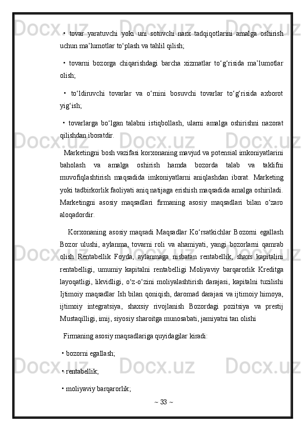 •   tovar   yaratuvchi   yoki   uni   sotuvchi   narx   tadqiqotlarini   amalga   oshirish
uchun   ma ’ lumotlar   to ‘ plash   va   tahlil   qilish ; 
  •   tovarni   bozorga   chiqarishdagi   barcha   xizmatlar   to‘g‘risida   ma’lumotlar
olish; 
  •   to‘ldiruvchi   tovarlar   va   o‘rnini   bosuvchi   tovarlar   to‘g‘risida   axborot
yig‘ish; 
  •   tovarlarga   bo‘lgan   talabni   istiqbollash,   ularni   amalga   oshirishni   nazorat
qilishdan iboratdir. 
  Marketingni   bosh   vazifasi   korxonaning   mavjud   va   potensial   imkoniyatlarini
baholash   va   amalga   oshirish   hamda   bozorda   talab   va   taklifni
muvofiqlashtirish   maqsadida   imkoniyatlarni   aniqlashdan   iborat .   Marketing
yoki tadbirkorlik faoliyati aniq natijaga erishish maqsadida amalga oshiriladi.
Marketingni   asosiy   maqsadlari   firmaning   asosiy   maqsadlari   bilan   o‘zaro
aloqadordir. 
      Korxonaning   asosiy   maqsadi   Maqsadlar   Ko ‘ rsatkichlar   Bozorni   egallash
Bozor   ulushi ,   aylanma ,   tovarni   roli   va   ahamiyati ,   yangi   bozorlarni   qamrab
olish   Rentabellik   Foyda ,   aylanmaga   nisbatan   rentabellik ,   shaxs   kapitalini
rentabelligi ,   umumiy   kapitalni   rentabelligi   Moliyaviy   barqarorlik   Kreditga
layoqatligi ,   likvidligi ,   o ‘ z - o ‘ zini   moliyalashtirish   darajasi ,   kapitalni   tuzilishi
Ijtimoiy   maqsadlar   Ish   bilan   qoniqish ,   daromad   darajasi   va   ijtimoiy   himoya ,
ijtimoiy   integratsiya ,   shaxsiy   rivojlanish   Bozordagi   pozitsiya   va   prestij
Mustaqilligi ,  imij ,  siyosiy   sharoitga   munosabati ,  jamiyatni   tan   olishi  
   Firmaning asosiy maqsadlariga quyidagilar kiradi: 
 • bozorni egallash; 
 •  rentabellik ; 
 •  moliyaviy   barqarorlik ; 
~  33  ~