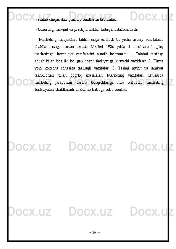•  ishlab   chiqarishni   ijtimoiy   omillarini   ta ’ minlash ; 
  • bozordagi mavjud va prestijni tashkil tatbiq mustahkamlash. 
    Marketing   maqsadlari   tahlili   unga   erishish   bo‘yicha   asosiy   vazifalarni
shakllantirishga   imkon   beradi.   Meffert   1986   yilda   3   ta   o‘zaro   bog‘liq
marketingni   kompleks   vazifalarini   ajratib   ko‘rsatadi:   1.   Talabni   tartibga
solish   bilan   bog‘liq   bo‘lgan   bozor   faoliyatiga   kiruvchi   vazifalar.   2.   Firma
yoki   korxona   sohasiga   taalluqli   vazifalar.   3.   Tashqi   muhit   va   jamiyat
tashkilotlari   bilan   bog‘liq   masalalar.   Marketing   vazifalari   natijasida
marketing   jarayonini   barcha   bosqichlariga   mos   keluvchi   marketing
funksiyalari shakllanadi va doimo tartibga solib boriladi.
~  34  ~