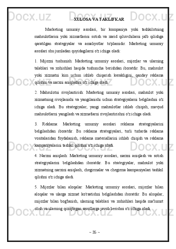 XULOSA VA TAKLIFKAR
      Marketing   umumiy   asoslari,   bir   kompaniya   yoki   tashkilotning
mahsulotlarini   yoki   xizmatlarini   sotish   va   xarid   qiluvchilarni   jalb   qilishga
qaratilgan   strategiyalar   va   amaliyotlar   to'plamidir.   Marketing   umumiy
asoslari shu jumladan quyidagilarni o'z ichiga oladi:
1.   Mijozni   tushunish:   Marketing   umumiy   asoslari,   mijozlar   va   ularning
talablari   va   xohishlari   haqida   tushuncha   berishdan   iboratdir.   Bu,   mahsulot
yoki   xizmatni   kim   uchun   ishlab   chiqarish   kerakligini,   qanday   reklama
qilishni va narxni aniqlashni o'z ichiga oladi.
2.   Mahsulotni   rivojlantirish:   Marketing   umumiy   asoslari,   mahsulot   yoki
xizmatning   rivojlanishi   va   yangilanishi   uchun   strategiyalarni   belgilashni   o'z
ichiga   oladi.   Bu   strategiyalar,   yangi   mahsulotlar   ishlab   chiqish,   mavjud
mahsulotlarni yangilash va xizmatlarni rivojlantirishni o'z ichiga oladi.
3.   Reklama:   Marketing   umumiy   asoslari   reklama   strategiyalarini
belgilashdan   iboratdir.   Bu   reklama   strategiyalari,   turli   turlarda   reklama
vositalaridan   foydalanish,   reklama   materiallarini   ishlab   chiqish   va   reklama
kampaniyalarini tashkil qilishni o'z ichiga oladi.
4.   Narxni   aniqlash:   Marketing   umumiy   asoslari,   narxni   aniqlash   va   sotish
strategiyalarini   belgilashdan   iboratdir.   Bu   strategiyalar,   mahsulot   yoki
xizmatning narxini aniqlash, chegirmalar va chegirma kampaniyalari tashkil
qilishni o'z ichiga oladi.
5.   Mijozlar   bilan   aloqalar:   Marketing   umumiy   asoslari,   mijozlar   bilan
aloqalar   va   ularga   xizmat   ko'rsatishni   belgilashdan   iboratdir.   Bu   aloqalar,
mijozlar   bilan   bog'lanish,   ularning   talablari   va   xohishlari   haqida   ma'lumot
olish va ularning qiziqtirgan savollarga javob berishni o'z ichiga oladi.
~  35  ~ 