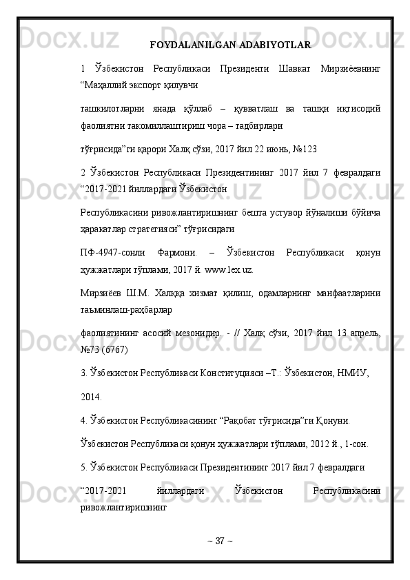 FOYDALANILGAN ADABIYOTLAR
1   Ўзбекистон   Республикаси   Президенти   Шавкат   Мирзиёевнинг
“ Маҳаллий   экспорт   қилувчи   
ташкилотларни   янада   қўллаб   –   қувватлаш   ва   ташқи   иқтисодий
фаолиятни такомиллаштириш чора – тадбирлари  
тўғрисида”ги қарори Халқ сўзи, 2017 йил 22 июнь, №123 
2   Ўзбекистон   Республикаси   Президентининг   2017   йил   7   февралдаги
“2017-2021 йиллардаги Ўзбекистон  
Республикасини   ривожлантиришнинг   бешта   устувор   йўналиши   бўйича
ҳаракатлар стратегияси” тўғрисидаги  
ПФ-4947-сонли   Фармони.   –   Ўзбекистон   Республикаси   қонун
ҳужжатлари тўплами, 2017 й.  www . lex . uz .
Мирзиёев   Ш.М.   Халққа   хизмат   қилиш,   одамларнинг   манфаатларини
таъминлаш-раҳбарлар  
фаолиятининг   асосий   мезонидир.   -   //   Халқ   сўзи,   2017   йил   13   апрель,
№73 (6767)
3. Ўзбекистон Республикаси Конституцияси –Т.: Ўзбекистон, НМИУ,  
2014. 
4. Ўзбекистон Республикасининг “Рақобат тўғрисида”ги Қонуни.  
Ўзбекистон Республикаси қонун ҳужжатлари тўплами, 2012 й., 1-сон. 
5 . Ўзбекистон Республикаси Президентининг 2017 йил 7 февралдаги  
“2017-2021   йиллардаги   Ўзбекистон   Республикасини
ривожлантиришнинг  
~  37  ~
