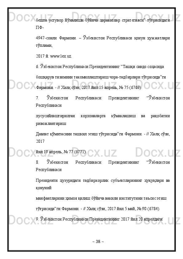 бешта   устувор   йўналиши   бўйича   ҳаракатлар   стратегияси”   тўғрисидаги
ПФ- 
4947-сонли   Фармони.   –   Ўзбекистон   Республикаси   қонун   ҳужжатлари
тўплами,  
2017 й.  www . lex . uz . 
6. Ўзбекистон Республикаси Президентининг “Ташқи савдо соҳасида  
бошқарув тизимини такомиллаштириш чора-тадбирлари тўғрисида”ги  
Фармони. - // Халқ сўзи, 2017 йил 15 апрель, № 75 (6769). 
7.   Ўзбекистон   Республикаси   Президентининг   “Ўзбекистон
Республикаси  
хусусийлаштирилган   корхоналарга   кўмаклашиш   ва   рақобатни
ривожлантириш  
Давлат қўмитасини ташкил этиш тўғрисида”ги Фармони. - // Халқ сўзи,
2017  
йил 19 апрель, № 77 (6771).  
8.   Ўзбекистон   Республикаси   Президентининг   “Ўзбекистон
Республикаси  
Президенти   ҳузуридаги   тадбиркорлик   субъектларининг   ҳуқуқлари   ва
қонуний  
манфаатларини ҳимоя қилиш бўйича вакили институтини таъсис этиш  
тўғрисида”ги Фармони. - // Халқ сўзи, 2017 йил 5 май, № 90 (6784).  
9 . Ўзбекистон Республикаси Президентининг 2017 йил 20 апрелдаги  
~  38  ~ 