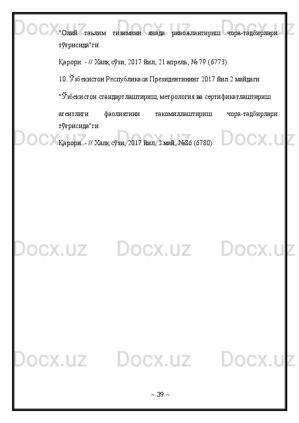 "Олий   таълим   тизимини   янада   ривожлантириш   чора-тадбирлари
тўғрисида"ги  
Қарори. - // Халқ сўзи, 2017 йил, 21 апрель, № 79 (6773). 
10 . Ўзбекистон Республикаси Президентининг 2017 йил 2 майдаги  
"Ўзбекистон стандартлаштириш, метрология ва сертификатлаштириш  
агентлиги   фаолиятини   такомиллаштириш   чора-тадбирлари
тўғрисида"ги  
Қарори. - // Халқ сўзи, 2017 йил, 2 май, №86 (6780).
~  39  ~
