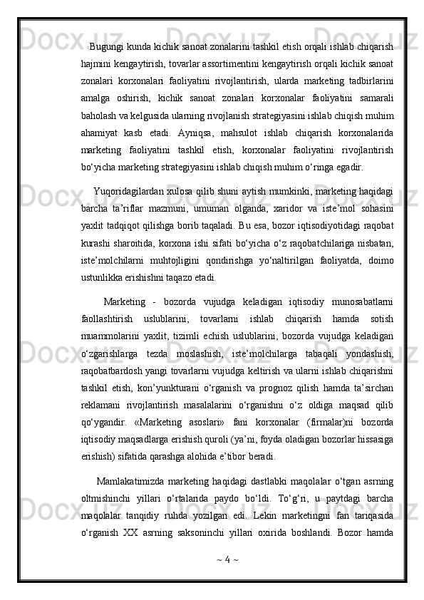 Bugungi kunda kichik sanoat zonalarini tashkil etish orqali ishlab chiqarish
hajmini kengaytirish, tovarlar assortimentini kengaytirish orqali kichik sanoat
zonalari   korxonalari   faoliyatini   rivojlantirish,   ularda   marketing   tadbirlarini
amalga   oshirish,   kichik   sanoat   zonalari   korxonalar   faoliyatini   samarali
baholash va kelgusida ularning rivojlanish strategiyasini ishlab chiqish muhim
ahamiyat   kasb   etadi.   Ayniqsa,   mahsulot   ishlab   chiqarish   korxonalarida
marketing   faoliyatini   tashkil   etish,   korxonalar   faoliyatini   rivojlantirish
bo‘yicha marketing strategiyasini ishlab chiqish muhim o‘ringa egadir.           
       Yuqoridagilardan xulosa qilib shuni aytish mumkinki, marketing haqidagi
barcha   ta’riflar   mazmuni,   umuman   olganda,   xaridor   va   iste’mol   sohasini
yaxlit tadqiqot qilishga borib taqaladi. Bu esa, bozor iqtisodiyotidagi raqobat
kurashi sharoitida, korxona ishi sifati bo‘yicha o‘z raqobatchilariga nisbatan,
iste’molchilarni   muhtojligini   qondirishga   yo‘naltirilgan   faoliyatda,   doimo
ustunlikka erishishni taqazo etadi.
      Marketing   -   bozorda   vujudga   keladigan   iqtisodiy   munosabatlarni
faollashtirish   uslublarini,   tovarlarni   ishlab   chiqarish   hamda   sotish
muammolarini   yaxlit,   tizimli   echish   uslublarini,   bozorda   vujudga   keladigan
o‘zgarishlarga   tezda   moslashish,   iste’molchilarga   tabaqali   yondashish,
raqobatbardosh yangi tovarlarni vujudga keltirish va ularni ishlab chiqarishni
tashkil   etish,   kon’yunkturani   o‘rganish   va   prognoz   qilish   hamda   ta’sirchan
reklamani   rivojlantirish   masalalarini   o‘rganishni   o‘z   oldiga   maqsad   qilib
qo‘ygandir.   «Marketing   asoslari»   fani   korxonalar   (firmalar)ni   bozorda
iqtisodiy maqsadlarga erishish quroli (ya’ni, foyda oladigan bozorlar hissasiga
erishish) sifatida qarashga alohida e’tibor beradi.
        Mamlakatimizda   marketing   haqidagi   dastlabki   maqolalar   o‘tgan   asrning
oltmishinchi   yillari   o‘rtalarida   paydo   bo‘ldi.   To‘g‘ri,   u   paytdagi   barcha
maqolalar   tanqidiy   ruhda   yozilgan   edi.   Lekin   marketingni   fan   tariqasida
o‘rganish   XX   asrning   saksoninchi   yillari   oxirida   boshlandi.   Bozor   hamda
~  4  ~