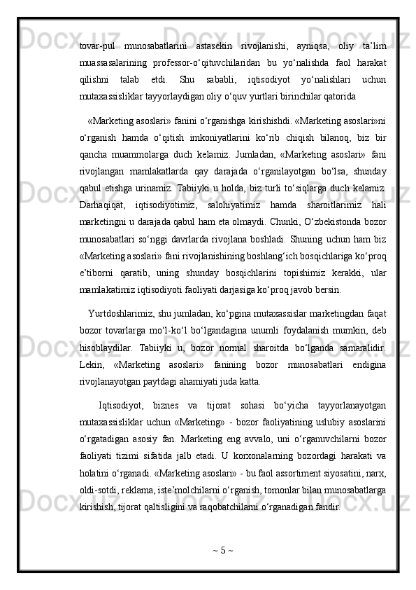 tovar-pul   munosabatlarini   astasekin   rivojlanishi,   ayniqsa,   oliy   ta’lim
muassasalarining   professor-o‘qituvchilaridan   bu   yo‘nalishda   faol   harakat
qilishni   talab   etdi.   Shu   sababli,   iqtisodiyot   yo‘nalishlari   uchun
mutaxassisliklar tayyorlaydigan oliy o‘quv yurtlari birinchilar qatorida      
    «Marketing asoslari» fanini o‘rganishga kirishishdi. «Marketing asoslari»ni
o‘rganish   hamda   o‘qitish   imkoniyatlarini   ko‘rib   chiqish   bilanoq,   biz   bir
qancha   muammolarga   duch   kelamiz.   Jumladan,   «Marketing   asoslari»   fani
rivojlangan   mamlakatlarda   qay   darajada   o‘rganilayotgan   bo‘lsa,   shunday
qabul   etishga   urinamiz.   Tabiiyki   u   holda,   biz   turli   to‘siqlarga   duch   kelamiz.
Darhaqiqat,   iqtisodiyotimiz,   salohiyatimiz   hamda   sharoitlarimiz   hali
marketingni u darajada qabul ham eta olmaydi. Chunki, O‘zbekistonda bozor
munosabatlari   so‘nggi   davrlarda   rivojlana   boshladi.   Shuning   uchun   ham   biz
«Marketing asoslari» fani rivojlanishining boshlang‘ich bosqichlariga ko‘proq
e’tiborni   qaratib,   uning   shunday   bosqichlarini   topishimiz   kerakki,   ular
mamlakatimiz iqtisodiyoti faoliyati darjasiga ko‘proq javob bersin.    
    Yurtdoshlarimiz, shu jumladan, ko‘pgina mutaxassislar marketingdan faqat
bozor   tovarlarga   mo‘l-ko‘l   bo‘lgandagina   unumli   foydalanish   mumkin,   deb
hisoblaydilar.   Tabiiyki   u,   bozor   normal   sharoitda   bo‘lganda   samaralidir.
Lekin,   «Marketing   asoslari»   fanining   bozor   munosabatlari   endigina
rivojlanayotgan paytdagi ahamiyati juda katta.
    Iqtisodiyot,   biznes   va   tijorat   sohasi   bo‘yicha   tayyorlanayotgan
mutaxassisliklar   uchun   «Marketing»   -   bozor   faoliyatining   uslubiy   asoslarini
o‘rgatadigan   asosiy   fan.   Marketing   eng   avvalo,   uni   o‘rganuvchilarni   bozor
faoliyati   tizimi   sifatida   jalb   etadi.   U   korxonalarning   bozordagi   harakati   va
holatini o‘rganadi. «Marketing asoslari» - bu faol assortiment siyosatini, narx,
oldi-sotdi, reklama, iste’molchilarni o‘rganish, tomonlar bilan munosabatlarga
kirishish, tijorat qaltisligini va raqobatchilarni o‘rganadigan fandir.
~  5  ~ 