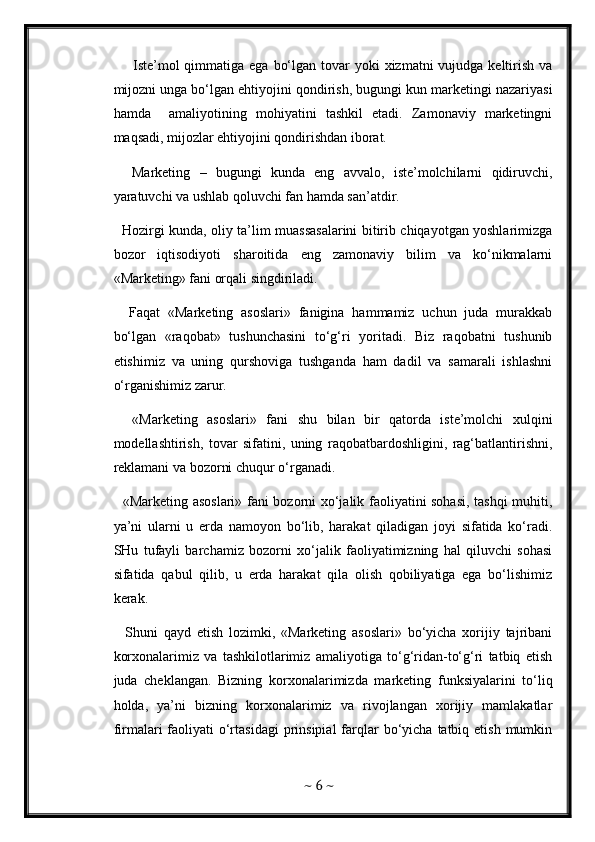        Iste’mol  qimmatiga ega  bo‘lgan tovar  yoki  xizmatni  vujudga keltirish  va
mijozni unga bo‘lgan ehtiyojini qondirish, bugungi kun marketingi nazariyasi
hamda     amaliyotining   mohiyatini   tashkil   etadi.   Zamonaviy   marketingni
maqsadi, mijozlar ehtiyojini qondirishdan iborat. 
    Marketing   –   bugungi   kunda   eng   avvalo,   iste’molchilarni   qidiruvchi,
yaratuvchi va ushlab qoluvchi fan hamda san’atdir. 
   Hozirgi kunda, oliy ta’lim muassasalarini bitirib chiqayotgan yoshlarimizga
bozor   iqtisodiyoti   sharoitida   eng   zamonaviy   bilim   va   ko‘nikmalarni
«Marketing» fani orqali singdiriladi. 
    Faqat   «Marketing   asoslari»   fanigina   hammamiz   uchun   juda   murakkab
bo‘lgan   «raqobat»   tushunchasini   to‘g‘ri   yoritadi.   Biz   raqobatni   tushunib
etishimiz   va   uning   qurshoviga   tushganda   ham   dadil   va   samarali   ishlashni
o‘rganishimiz zarur. 
    «Marketing   asoslari»   fani   shu   bilan   bir   qatorda   iste’molchi   xulqini
modellashtirish,   tovar   sifatini,   uning   raqobatbardoshligini,   rag‘batlantirishni,
reklamani va bozorni chuqur o‘rganadi. 
   «Marketing asoslari» fani bozorni xo‘jalik faoliyatini sohasi, tashqi muhiti,
ya’ni   ularni   u   erda   namoyon   bo‘lib,   harakat   qiladigan   joyi   sifatida   ko‘radi.
SHu   tufayli   barchamiz   bozorni   xo‘jalik   faoliyatimizning   hal   qiluvchi   sohasi
sifatida   qabul   qilib,   u   erda   harakat   qila   olish   qobiliyatiga   ega   bo‘lishimiz
kerak. 
    Shuni   qayd   etish   lozimki,   «Marketing   asoslari»   bo‘yicha   xorijiy   tajribani
korxonalarimiz   va   tashkilotlarimiz   amaliyotiga   to‘g‘ridan-to‘g‘ri   tatbiq   etish
juda   cheklangan.   Bizning   korxonalarimizda   marketing   funksiyalarini   to‘liq
holda,   ya’ni   bizning   korxonalarimiz   va   rivojlangan   xorijiy   mamlakatlar
firmalari  faoliyati  o‘rtasidagi  prinsipial   farqlar  bo‘yicha  tatbiq etish  mumkin
~  6  ~ 