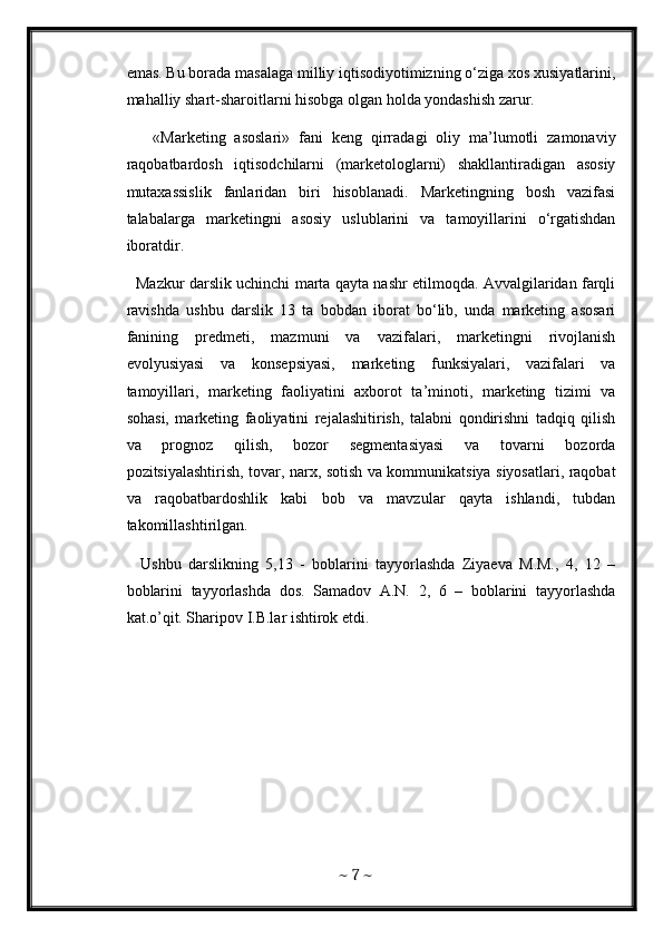emas. Bu borada masalaga milliy iqtisodiyotimizning o‘ziga xos xusiyatlarini,
mahalliy shart-sharoitlarni hisobga olgan holda yondashish zarur.
      «Marketing   asoslari»   fani   keng   qirradagi   oliy   ma’lumotli   zamonaviy
raqobatbardosh   iqtisodchilarni   (marketologlarni)   shakllantiradigan   asosiy
mutaxassislik   fanlaridan   biri   hisoblanadi.   Marketingning   bosh   vazifasi
talabalarga   marketingni   asosiy   uslublarini   va   tamoyillarini   o‘rgatishdan
iboratdir. 
   Mazkur darslik uchinchi marta qayta nashr etilmoqda. Avvalgilaridan farqli
ravishda   ushbu   darslik   13   ta   bobdan   iborat   bo‘lib,   unda   marketing   asosari
fanining   predmeti,   mazmuni   va   vazifalari,   marketingni   rivojlanish
evolyusiyasi   va   konsepsiyasi,   marketing   funksiyalari,   vazifalari   va
tamoyillari,   marketing   faoliyatini   axborot   ta’minoti,   marketing   tizimi   va
sohasi,   marketing   faoliyatini   rejalashitirish,   talabni   qondirishni   tadqiq   qilish
va   prognoz   qilish,   bozor   segmentasiyasi   va   tovarni   bozorda
pozitsiyalashtirish, tovar, narx, sotish va kommunikatsiya siyosatlari, raqobat
va   raqobatbardoshlik   kabi   bob   va   mavzular   qayta   ishlandi,   tubdan
takomillashtirilgan. 
    Ushbu   darslikning   5,13   -   boblarini   tayyorlashda   Ziyaeva   M.M.,   4,   12   –
boblarini   tayyorlashda   dos.   Samadov   A.N.   2,   6   –   boblarini   tayyorlashda
kat.o’qit. Sharipov I.B.lar ishtirok etdi. 
~  7  ~