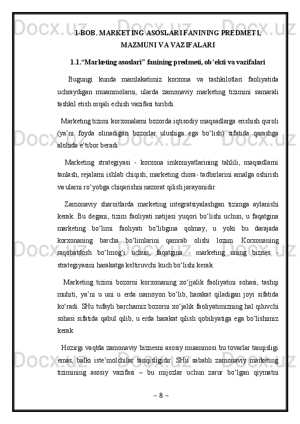 1-BOB. MARKETING ASOSLARI FANINING PREDMETI,
MAZMUNI VA VAZIFALARI 
1.1.“Marketing asoslari” fanining predmeti, ob’ekti va vazifalari
    Bugungi   kunda   mamlakatimiz   korxona   va   tashkilotlari   faoliyatida
uchraydigan   muammolarni,   ularda   zamonaviy   marketing   tizimini   samarali
tashkil etish orqali echish vazifasi turibdi. 
  Marketing tizimi korxonalarni bozorda iqtisodiy maqsadlarga erishish quroli
(ya’ni   foyda   olinadigan   bozorlar   ulushiga   ega   bo‘lish)   sifatida   qarashga
alohida e’tibor beradi. 
    Marketing   strategiyasi   -   korxona   imkoniyatlarining   tahlili,   maqsadlarni
tanlash, rejalarni ishlab chiqish, marketing chora- tadbirlarini amalga oshirish
va ularni ro‘yobga chiqarishni nazorat qilish jarayonidir. 
    Zamonaviy   sharoitlarda   marketing   integratsiyalashgan   tizimga   aylanishi
kerak.   Bu   degani,   tizim   faoliyati   natijasi   yuqori   bo‘lishi   uchun,   u   faqatgina
marketing   bo‘limi   faoliyati   bo‘libgina   qolmay,   u   yoki   bu   darajada
korxonaning   barcha   bo‘limlarini   qamrab   olishi   lozim.   Korxonaning
raqobatdosh   bo‘lmog‘i   uchun,   faqatgina   -   marketing   uning   biznes   -
strategiyasini harakatga keltiruvchi kuch bo‘lishi kerak. 
    Marketing   tizimi   bozorni   korxonaning   xo‘jjalik   faoliyatini   sohasi,   tashqi
muhiti,   ya’ni   u   uni   u   erda   namoyon   bo‘lib,   harakat   qiladigan   joyi   sifatida
ko‘radi. SHu tufayli barchamiz bozorni xo‘jalik faoliyatimizning hal qiluvchi
sohasi  sifatida  qabul   qilib,  u erda  harakat  qilish  qobiliyatiga ega  bo‘lishimiz
kerak. 
   Hozirgi vaqtda zamonaviy biznesni asosiy muammosi bu tovarlar tanqisligi
emas,   balki   iste’molchilar   tanqisligidir.   SHu   sababli   zamonaviy   marketing
tizimining   asosiy   vazifasi   –   bu   mijozlar   uchun   zarur   bo‘lgan   qiymatni
~  8  ~