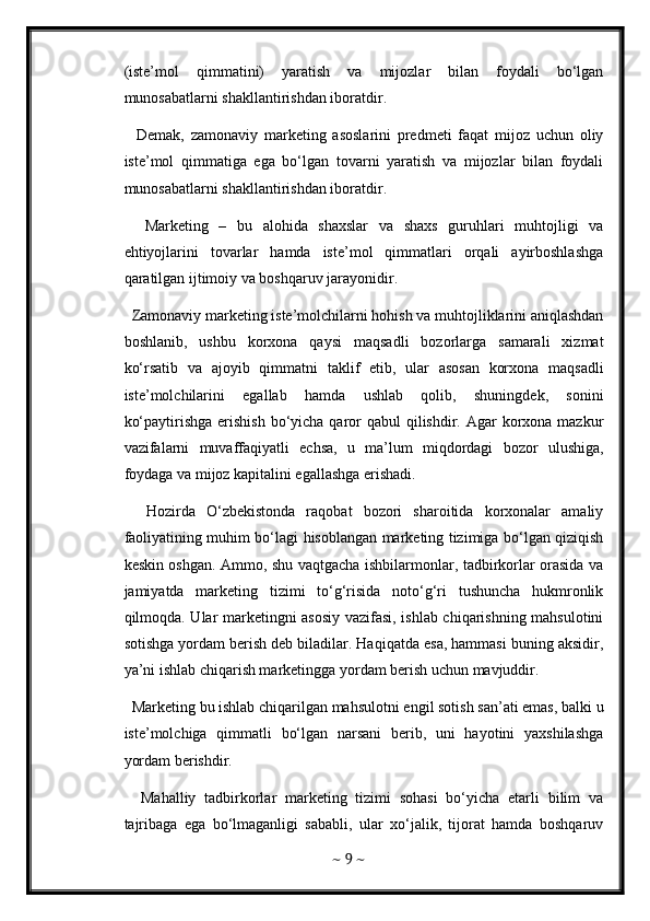 (iste’mol   qimmatini)   yaratish   va   mijozlar   bilan   foydali   bo‘lgan
munosabatlarni shakllantirishdan iboratdir. 
    Demak,   zamonaviy   marketing   asoslarini   predmeti   faqat   mijoz   uchun   oliy
iste’mol   qimmatiga   ega   bo‘lgan   tovarni   yaratish   va   mijozlar   bilan   foydali
munosabatlarni shakllantirishdan iboratdir. 
    Marketing   –   bu   alohida   shaxslar   va   shaxs   guruhlari   muhtojligi   va
ehtiyojlarini   tovarlar   hamda   iste’mol   qimmatlari   orqali   ayirboshlashga
qaratilgan ijtimoiy va boshqaruv jarayonidir. 
  Zamonaviy marketing iste’molchilarni hohish va muhtojliklarini aniqlashdan
boshlanib,   ushbu   korxona   qaysi   maqsadli   bozorlarga   samarali   xizmat
ko‘rsatib   va   ajoyib   qimmatni   taklif   etib,   ular   asosan   korxona   maqsadli
iste’molchilarini   egallab   hamda   ushlab   qolib,   shuningdek,   sonini
ko‘paytirishga  erishish  bo‘yicha qaror  qabul  qilishdir. Agar  korxona mazkur
vazifalarni   muvaffaqiyatli   echsa,   u   ma’lum   miqdordagi   bozor   ulushiga,
foydaga va mijoz kapitalini egallashga erishadi. 
    Hozirda   O‘zbekistonda   raqobat   bozori   sharoitida   korxonalar   amaliy
faoliyatining muhim bo‘lagi hisoblangan marketing tizimiga bo‘lgan qiziqish
keskin oshgan. Ammo, shu vaqtgacha ishbilarmonlar, tadbirkorlar orasida va
jamiyatda   marketing   tizimi   to‘g‘risida   noto‘g‘ri   tushuncha   hukmronlik
qilmoqda. Ular marketingni asosiy vazifasi, ishlab chiqarishning mahsulotini
sotishga yordam berish deb biladilar. Haqiqatda esa, hammasi buning aksidir,
ya’ni ishlab chiqarish marketingga yordam berish uchun mavjuddir.    
  Marketing bu ishlab chiqarilgan mahsulotni engil sotish san’ati emas, balki u
iste’molchiga   qimmatli   bo‘lgan   narsani   berib,   uni   hayotini   yaxshilashga
yordam berishdir. 
    Mahalliy   tadbirkorlar   marketing   tizimi   sohasi   bo‘yicha   etarli   bilim   va
tajribaga   ega   bo‘lmaganligi   sababli,   ular   xo‘jalik,   tijorat   hamda   boshqaruv
~  9  ~ 