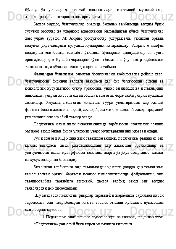 йўлида   ўз   устиларида   тинмай   изланишлари,   ижтимоий   муносабатлар
жарае�нида фаол иштирок этишлари лозим. 
Бахтга   қарши,   ўқитувчилар   орасида   болалар   тарбиясида   муҳим   ўрин
тутувчи   омиллар   ва   уларнинг   аҳамиятини   билмайдиган   нўноқ   ўқитувчилар
ҳам   учраб   туради.   М:   Айрим   ўкитувчилар   улгурмовчи,   ўкишдан   орқада
қолувчи   ўкувчилардан   қутулиш   йўлларини   аҳтарадилар.   Уларни  	
е�  синфда
колдириш  	
е�ки   бошқа   мактабга   ўтказиш   йўлларини   қидирадилар   ва   бунга
эришадилар ҳам. Бу каби чораларни қўллаш билан биз ўқувчилар тарбиясини
ташкил этишда кўзлаган мақсадга эриша олмаймиз. 
Фанлардан   ўзлаштира   олмаган   ўқувчиларни   қобилиятсиз   дейиш   хато,
ўқитувчининг   биринчи   галдаги   вазифаси   ҳар   бир   ўқувчининг  	
е�шини   ва
психологик   хусусиятини   чуқур   ўрганиши,   унинг   қизиқиши   ва   истакларини
аниқлаши, уларни ҳисобга олган Ҳолда педагогик чора-тадбирларни қўллаши
лозимдир.   Умуман,   педагогик   жиҳатдан   тўўри   уюштирилган   ҳар   қандай
фаолият бола шахсининг ақлий, ахлоқий, эстетик, жисмоний ҳамда иродавий
ривожланишига ижобий таъсир этади. 
Педагогика   фани   шахс   ривожланишида   тарбиянинг   етакчилик   ролини
эътироф этиш билан бирга уларнинг ўзаро муштараклигини ҳам тан олади. 
Рус педагоги К.Д.Ушинский таъкидлаганидек, педагогика фанининг энг
муҳим   вазифаси   шахс   ривожланишини   ҳар   жиҳатдан   ўрганишдир   ва
ўқитувчининг ишда муваффақият қозониш шарти ўз ўқувчиларининг хислат
ва хусусиятларини билишдир. 
Биз   инсон   тарбиясига   оид   таълимотдан   ҳозирги   даврда   ҳар   томонлама
камол   топган   эркин,   баркмол   исонни   шакллантиришда   фойдаланиш,   уни
таълим-тарбия   таркибига   киритиб,   ҳа	
е�тга   тадбиқ   этиш   энг   муҳим
талаблардан деб ҳисоблаймиз. 
 Шу мақсадда педагогик фикрлар тараққи	
е�ти жара	е�нида баркамол инсон
тарбиясига   оид   тажрибаларни   ҳа	
е�тга   тадбиқ   этишни   қуйидаги   йўналишда
олиб бориш мумкин: 
1. Педагогика олий таълим муассасалари ва коллеж, лицейлар учун
«Педагогика» дан олий ўқув курси мазмунига киритиш.  