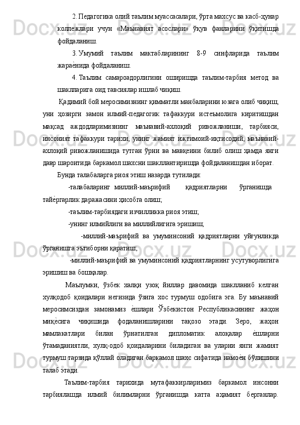 2. Педагогика олий таълим муассасалари, ўрта махсус ва касб-ҳунар
коллежлари   учун   «Маънавият   асослари»   ўқув   фанларини   ўқитишда
фойдаланиш. 
3. Умумий   таълим   мактабларининг   8-9   синфларида   таълим
жарае�нида фойдаланиш. 
4. Таълим   самароадорлигини   оширишда   таълим-тарбия   метод   ва
шаклларига оид тавсиялар ишлаб чиқиш.    
 Қадимий бой меросимизнинг қимматли манбаларини юзага олиб чиқиш,
уни   ҳозирги   замон   илмий-педагогик   тафаккури   истеъмолига   киритишдан
мақсад   аждодларимизнинг   маънавий-ахлоқий   ривожланиши,   тарбияси,
инсоният   тафаккури  тарихи,   унинг   жамият   ижтимоий-иқтисодий,   маънавий-
ахлоқий   ривожланишида   тутган   ўрни   ва   мавқеини   билиб   олиш   ҳамда   янги
давр шароитида баркамол шахсни шакллантиришда фойдаланишдан иборат. 
Бунда талабаларга риоя этиш назарда тутилади: 
      -талабаларинг  миллий-маърифий  қадриятларни  ўрганишда
тай	
е�ргарлик даражасини ҳисобга олиш; 
      -таълим-тарбиядаги изчилликка риоя этиш; 
      -унинг илмийлиги ва миллийлигига эришиш; 
            -миллий-маърифий   ва   умуминсоний   қадриятларни   уйғунликда
ўрганишга эътиборни қаратиш; 
      -миллий-маърифий ва умуминсоний қадриятларнинг усутуворлигига
эришиш ва бошқалар. 
    Маълумки,   ўзбек   халқи   узоқ   йиллар   давомида   шаклланиб   келган
хулқодоб   қоидалари   негизида   ўзига   хос   турмуш   одобига   эга.   Бу   маънавий
меросимсиздан   замонамиз  	
е�шлари   Ўзбекистон   Республикасининг   жаҳон
миқ	
е�сига   чиқишида   фодаланишларини   тақозо   этади.   Зеро,   жаҳон
мамлакатлари   билан   ўрнатилган   дипломатик   алоқалар  	
е�шларни
ўтамаданиятли,   хулқ-одоб   қоидаларини   биладиган   ва   уларни   янги   жамият
турмуш тарзида қўллай оладиган баркамол шахс сифатида намо	
е�н бўлишини
талаб этади. 
  Таълим-тарбия   тарихида   мутафаккирларимиз   баркамол   инсонни
тарбиялашда   илмий   билимларни   ўрганишда   катта   аҳамият   берганлар. 