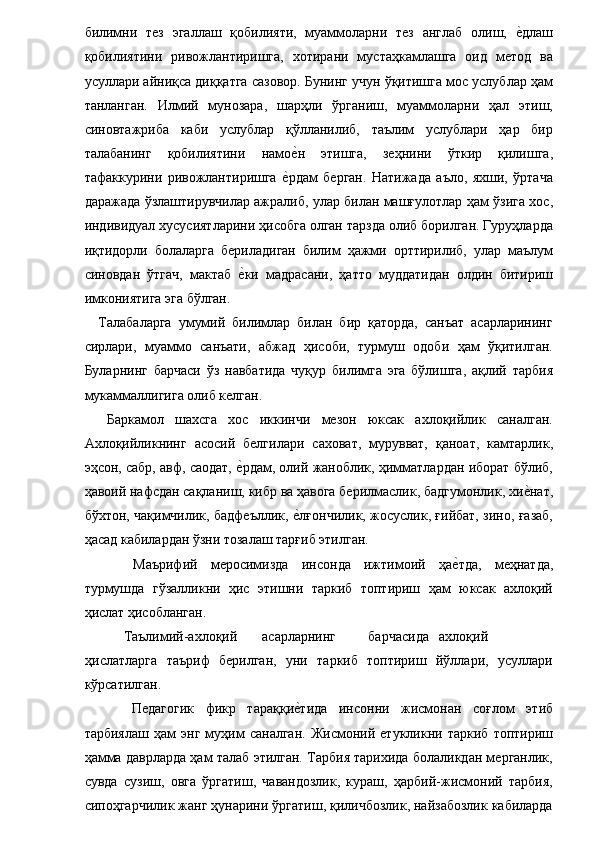 билимни   тез   эгаллаш   қобилияти,   муаммоларни   тез   англаб   олиш,  е�длаш
қобилиятини   ривожлантиришга,   хотирани   мустаҳкамлашга   оид   метод   ва
усуллари айниқса диққатга сазовор. Бунинг учун ўқитишга мос услублар ҳам
танланган.   Илмий   мунозара,   шарҳли   ўрганиш,   муаммоларни   ҳал   этиш,
синовтажриба   каби   услублар   қўлланилиб,   таълим   услублари   ҳар   бир
талабанинг   қобилиятини   намо	
е�н   этишга,   зеҳнини   ўткир   қилишга,
тафаккурини   ривожлантиришга  	
е�рдам   берган.   Натижада   аъло,   яхши,   ўртача
даражада ўзлаштирувчилар ажралиб, улар билан машғулотлар ҳам ўзига хос,
индивидуал хусусиятларини ҳисобга олган тарзда олиб борилган. Гуруҳларда
иқтидорли   болаларга   бериладиган   билим   ҳажми   орттирилиб,   улар   маълум
синовдан   ўтгач,   мактаб  	
е�ки   мадрасани,   ҳатто   муддатидан   олдин   битириш
имкониятига эга бўлган. 
    Талабаларга   умумий   билимлар   билан   бир   қаторда,   санъат   асарларининг
сирлари,   муаммо   санъати,   абжад   ҳисоби,   турмуш   одоби   ҳам   ўқитилган.
Буларнинг   барчаси   ўз   навбатида   чуқур   билимга   эга   бўлишга,   ақлий   тарбия
мукаммаллигига олиб келган. 
    Баркамол   шахсга   хос   иккинчи   мезон   юксак   ахлоқийлик   саналган.
Ахлоқийликнинг   асосий   белгилари   саховат,   мурувват,   қаноат,   камтарлик,
эҳсон, сабр, авф, саодат, 
е�рдам, олий жаноблик, ҳимматлардан иборат бўлиб,
ҳавоий нафсдан сақланиш, кибр ва ҳавога берилмаслик, бадгумонлик, хи	
е�нат,
бўхтон, чақимчилик, бадфеъллик, 	
е�лғончилик, жосуслик, ғийбат, зино, ғазаб,
ҳасад кабилардан ўзни тозалаш тарғиб этилган. 
  Маърифий   меросимизда   инсонда   ижтимоий   ҳа	
е�тда,   меҳнатда,
турмушда   гўзалликни   ҳис   этишни   таркиб   топтириш   ҳам   юксак   ахлоқий
ҳислат ҳисобланган. 
 Таълимий-ахлоқий  асарларнинг  барчасида  ахлоқий  
ҳислатларга   таъриф   берилган,   уни   таркиб   топтириш   йўллари,   усуллари
кўрсатилган. 
  Педагогик   фикр   тараққи	
е�тида   инсонни   жисмонан   соғлом   этиб
тарбиялаш   ҳам   энг   муҳим   саналган.   Жисмоний   етукликни   таркиб   топтириш
ҳамма даврларда ҳам талаб этилган. Тарбия тарихида болаликдан мерганлик,
сувда   сузиш,   овга   ўргатиш,   чавандозлик,   кураш,   ҳарбий-жисмоний   тарбия,
сипоҳгарчилик жанг ҳунарини ўргатиш, қиличбозлик, найзабозлик кабиларда 