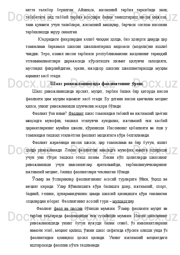 катта   эътибор   берилган.   Айниқса,   жисмоний   тарбия   таркибида   халқ
табобатига   оид   тиббий   тарбия   асослари   билан   таништириш   инсон   мижози,
тана   қуввати   учун   талаблари,   жисмоний   машқлар,   барчаси   соғлом   инсонни
тарбиялашда зарур саналган. 
  Юқоридаги   фикрлардан   келиб   чиққан   ҳолда,   биз   ҳозирги   даврда   ҳар
томонлама   баркамол   шахсни   шакллантириш   андозаси   (модели)ни   ишлаб
чиқдик.   Зеро,   комил   инсон   тарбияси   республикамизни   жаҳоннинг   тараққий
этганмамлакатлари   даражасида   кўрсатишга   хизмат   қилувчи   салоҳияти,
мустақил   фикрлайдиган,   эркин,   ижодкор   шахсни   шакллантиришда   муҳим
аҳамият касб этади. 
Шахс ривожланишида фаолиятнинг ўрни.
Шахс   ривожланишида   ирсият,   муҳит,   тарбия   билан   бир   қаторда   инсон
фаолияти   ҳам   муҳим   аҳамият   касб   этади.   Бу   дегани   инсон   қанчалик   меҳнат
қилса, унинг ривожланиши шунчалик юқори бўлади. 
Фаолият ўзи нима?  Фаолият  шахс томонидан табиий ва ижтимоий ҳае�тни
мақсадга   мувофиқ   ташкил   этилувчи   кундалик,   ижтимоий  	
е�ки   касбий
ҳаракатларнинг   муайян   шакли,   кўриниши.   Инсоннинг   қобилияти   ва  	
е�ши   у
томонидан ташкил этила	
е�тган фаолият моҳиятига кўра белгиланади. 
Фаолият   жара	
е�нида   инсон   шахси,   ҳар   томонлама   ва   бир   бутун,   яхлит
ҳолда   ривожланади.   Лекин   фаолиятни   мақсадга   мувофиқ   амалга   ошириши
учун   уни   тўғри   ташкил   этиш   лозим.   Лекин   кўп   ҳолатларда   шахснинг
ривожланиши   учун   имкониятлар   яратилмайди,   тарбияланувчиларнинг
ижтимоий меҳнат, билиш фаолиятлари чекланган бўлади. 
Ўсмир   ва   ўспиринлар   фаолиятининг   асосий   турларига   ўйин,   ўқиш   ва
меҳнат   киради.   Улар   йўналишига   кўра   билишга   доир,   ижтимоий,   спорт,
бадиий,   техник,   ҳунармандчилик   ҳамда   шахсий   қизиқишга   кўра   танланган
соҳалардан иборат. Фаолиятнинг асосий тури –  мулоқот дир. 
Фаолият   фаол   ва   пассив   бўлиши   мумкин.   Ўсмир   фаолияти   муҳит   ва
тарбия   таъсирида   фаоллашиши  	
е�ки   сусайиши   мумкин.   Инсон   шахсининг
ривожланишида   унинг   бутун   вужуди   билан   севиб,   ўз   имкониятларини
намо	
е�н   этиб,  меҳнат  қилиш,  ўзини   шахс  сифатида  кўрсата   олиши  унда   ўз
фаолиятидан   қониқиш   ҳосил   қилади.   Унинг   ижтимоий   меҳнатдаги
иштирокида фаоллик кўзга ташланади.  