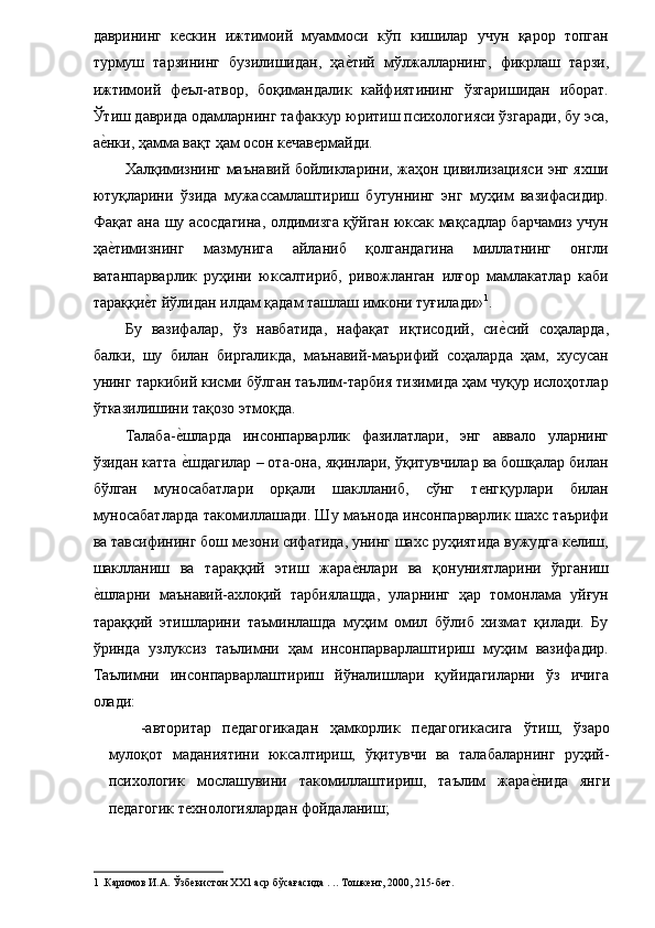 даврининг   кескин   ижтимоий   муаммоси   кўп   кишилар   учун   қарор   топган
турмуш   тарзининг   бузилишидан,   ҳае�тий   мўлжалларнинг,   фикрлаш   тарзи,
ижтимоий   феъл-атвор,   боқимандалик   кайфиятининг   ўзгаришидан   иборат.
Ўтиш даврида одамларнинг тафаккур юритиш психологияси ўзгаради, бу эса,
а	
е�нки, ҳамма вақт ҳам осон кечавермайди. 
Халқимизнинг маънавий бойликларини, жаҳон цивилизацияси энг яхши
ютуқларини   ўзида   мужассамлаштириш   бугуннинг   энг   муҳим   вазифасидир.
Фақат ана шу асосдагина, олдимизга қўйган юксак мақсадлар барчамиз учун
ҳа
е�тимизнинг   мазмунига   айланиб   қолгандагина   миллатнинг   онгли
ватанпарварлик   руҳини   юксалтириб,   ривожланган   илғор   мамлакатлар   каби
тараққи	
е�т йўлидан илдам қадам ташлаш имкони туғилади» 1
. 
Бу   вазифалар,   ўз   навбатида,   нафақат   иқтисодий,   си	
е�сий   соҳаларда,
балки,   шу   билан   биргаликда,   маънавий-маърифий   соҳаларда   ҳам,   хусусан
унинг таркибий кисми бўлган таълим-тарбия тизимида ҳам чуқур ислоҳотлар
ўтказилишини тақозо этмоқда. 
Талаба-	
е�шларда   инсонпарварлик   фазилатлари,   энг   аввало   уларнинг
ўзидан катта 
е�шдагилар – ота-она, яқинлари, ўқитувчилар ва бошқалар билан
бўлган   муносабатлари   орқали   шаклланиб,   сўнг   тенгқурлари   билан
муносабатларда такомиллашади. Шу маънода инсонпарварлик шахс таърифи
ва тавсифининг бош мезони сифатида, унинг шахс руҳиятида вужудга келиш,
шаклланиш   ва   тараққий   этиш   жара	
е�нлари   ва   қонуниятларини   ўрганиш
е	
�шларни   маънавий-ахлоқий   тарбиялащда,   уларнинг   ҳар   томонлама   уйғун
тараққий   этишларини   таъминлашда   муҳим   омил   бўлиб   хизмат   қилади.   Бу
ўринда   узлуксиз   таълимни   ҳам   инсонпарварлаштириш   муҳим   вазифадир.
Таълимни   инсонпарварлаштириш   йўналишлари   қуйидагиларни   ўз   ичига
олади: 
-авторитар   педагогикадан   ҳамкорлик   педагогикасига   ўтиш,   ўзаро
мулоқот   маданиятини   юксалтириш,   ўқитувчи   ва   талабаларнинг   руҳий-
психологик   мослашувини   такомиллаштириш,   таълим   жара	
е�нида   янги
педагогик технологиялардан фойдаланиш; 
1  .Каримов И.А. Ўзбекистон ХХ1 аср бўсағасида . .. Тошкент, 2000, 215-бет. 
  