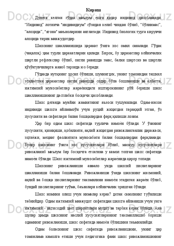 Кириш
Дуне�га   келган   гўдак   маълум  	е�шга   қадар   индивид   ҳисобланади.
“Индивид” лотинча "индивидиум" сўзидан келиб чиққан бўлиб, “бўлинмас”,
“алоҳида”, "ягона" маъноларини англатади. Индивид биологик турга кирувчи
алоҳида тирик мавжудотдир. 
Шахснинг   шаклланишида   ҳаракат   ўзига   хос   омил   саналади.   Гўдак
(чақалоқ)  ҳам  турли  ҳаракатларни  қилади.  Бироқ,  бу  ҳаракатлар  кейинчалик
шартли   рефлекслар   бўлиб,   онгли   равишда   эмас,   балки   шартсиз   ва   шартли
қўзўатувчиларга жавоб тарзида юз беради. 
Гўдакда нутқнинг ҳосил бўлиши, шунингдек, унинг томонидан ташкил
этила	
е�тган   ҳаракатлар   онгли   равишда   содир   бўла   бошланиши   ва   албатта,
ижтимоий   муносабатлар   жара	
е�нидаги   иштирокининг   рўй   бериши   шахс
шаклланишининг дастлабки босқичи ҳисобланади. 
Шахс   деганда   муайян   жамиятнинг   аъзоси   тушунилади.   Одам-инсон
индивиди   шахсга   айланмоўи   учун   руҳий   жиҳатдан   тараққий   этган,   ўз
хусусияти ва сифатлари билан бошқалардан фарқ қилиши лозим. 
Ҳар   бир   одам   шахс   сифатида   турлича   намо	
е�н   бўлади.   У   ўзининг
хусусияти, қизиқиши, қобилияти, ақлий жиҳатдан ривожланганлик даражаси,
эҳти	
е�жи,   меҳнат   фаолиятига   муносабати   билан   бошқалардан   фарқланади.
Булар   шахснинг   ўзига   хос   хусусиятлари   бўлиб,   мазкур   хусусиятлари
ривожланиб   маълум   бир   босқичга   етсагина   у   камол   топган   шахс   сифатида
намо
е�н бўлади. Шахс ижтимоий муносабатлар жара	е�нида қарор топади. 
Шахснинг   ривожланиши   аввало   унда   шахсий   хислатларнинг
шаклланиши   билан   бошланади.   Ривожланиши   ўзида   шахснинг   жисмоний,
ақлий   ва   бошқа   хислатларнинг   такомилини   намо	
е�н   этадиган   жара	е�н   бўлиб,
бундай хислатларнинг туўма, баъзилари кейинчалик эришган бўлади. 
Шахс   номини   олиш   учун   нималар   керак?   деган   саволнинг   туўилиши
табиийдир. Одам ижтимоий мавжудот сифатидан шахсга айланиши учун унга
ижтимоий -   иқтисодий  ҳа	
е�т  шароитлари  муҳит  ва  тарбия  керак  бўлади.  Ана
шулар   ҳамда   шахснинг   наслий   хусусиятларининг   такомиллашиб   бориши
одамнинг ривожланиши, шахс сифатида намо	
е�н бўлишини таъминлайди. 
Одам   боласининг   шахс   сифатида   ривожланишини,   унинг   ҳар
томонлама   камолга   етиши   учун   педагогика   фани   шахс   ривожланишининг 