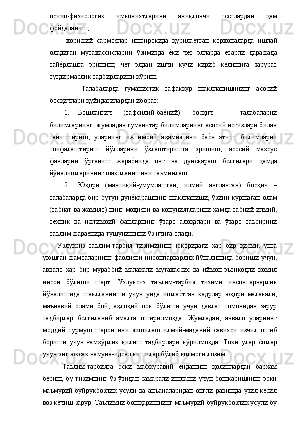 психо-физиологик   имкониятларини   аниқловчи   тестлардан   ҳам
фойдаланиш; 
-хорижий   сармоялар   иштирокида   қурилае�тган   корхоналарда   ишлай
оладиган   мутахассисларни   ўзимизда  	
е�ки   чет   элларда   етарли   даражада
тай	
е�рлашга   эришиш;   чет   элдан   ишчи   кучи   кириб   келишига   зарурат
туғдирмаслик тадбирларини кўриш. 
      Талабаларда   гуманистик   тафаккур   шаклланишининг   асосий
босқичлари қуйидагилардан иборат: 
1. Бошланғич   (тафсилий-ба	
е�ний)   босқич   –   талабаларни
билимларнинг, жумладан гуманитар билимларнинг асосий негизлари билан
таништириш,   уларнинг   ижтимоий   аҳамиятини   ба	
е�н   этиш,   билимларни
тоифалаштириш   йўлларини   ўзлаштиришга   эришиш,   асосий   махсус
фанларни   ўрганиш   жара	
е�нида   онг   ва   дун	е�қараш   белгилари   ҳамда
йўналишларининг шаклланишини таъминлаш. 
2. Юқори   (мантиқий-умумлашган,   илмий   англанган)   босқич   –
талабаларда бир бутун дун	
е�қарашнинг шаклланиши, ўзини қуршаган олам
(табиат ва жамият) нинг моҳияти ва қонуниятларини ҳамда табиий-илмий,
техник   ва   ижтимоий   фанларнинг   ўзаро   алоқалари   ва   ўзаро   таъсирини
таълим жара	
е�нида тушунишини ўз ичига олади. 
Узлуксиз   таълим-тарбия   тизимининг   юқоридаги   ҳар   бир   қисми,   унга
уюшган жамоаларнинг фаолияти инсонпарварлик йўналишида бориши учун,
аввало   ҳар   бир   мураббий   малакали   мутахассис   ва   иймон-эътиқодли   комил
инсон   бўлиши   шарт.   Узлуксиз   таълим-тарбия   тизими   инсонпарварлик
йўналишида   шаклланниши   учун   унда   ишла	
е�тган   кадрлар   юқори   малакали,
маънавий   олами   бой,   аҳлоқий   пок   бўлиши   учун   давлат   томонидан   зарур
тадбирлар   белгиланиб   амалга   оширилмоқда.   Жумладан,   аввало   уларнинг
моддий   турмуш   шароитини   яхшилаш   илмий-маданий   савияси   изчил   ошиб
бориши   учун   ғамхўрлик   қилиш   тадбирлари   кўрилмоқда.   Токи   улар  	
е�шлар
учун энг юксак намуна-идеал кишилар бўлиб қолмоғи лозим. 
  Таълим-тарбияга   эски   мафкуравий  	
е�ндашиш   қолиплардан   барҳам
бериш, бу  тизимнинг  ўз-ўзидан  самарали ишлаши учун  бошқаришнинг  эски
маъмурий-буйруқбозлик   усули   ва   анъаналаридан   онгли   равишда   узил-кесил
воз кечиш зарур. Таълимни бошқаришнинг маъмурий-буйруқбозлик усули бу 