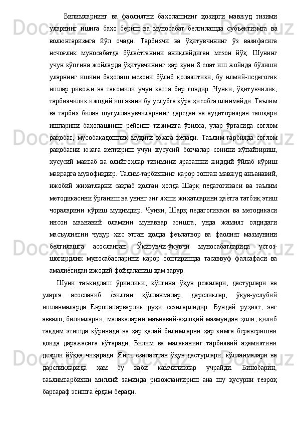 Билимларнинг   ва   фаолиятни   баҳолашнинг   ҳозирги   мавжуд   тизими
уларнинг   ишига   баҳо   бериш   ва   муносабат   белгилашда   субъектизмга   ва
волюнтаризмга   йўл   очади.   Тарбиячи   ва   ўқитувчининг   ўз   вазифасига
нечоғлик   муносабатда   бўлае�тганини   аниқлайдиган   мезон   йўқ.   Шунинг
учун кўпгина жойларда ўқитувчининг ҳар куни 8 соат иш жойида бўлиши
уларнинг   ишини   баҳолаш   мезони   бўлиб   қолаяптики,   бу   илмий-педагогик
ишлар   ривожи   ва   такомили   учун   катта   бир   ғовдир.   Чунки,   ўқитувчилик,
тарбиячилик ижодий иш экани бу услубга кўра ҳисобга олинмайди. Таълим
ва   тарбия   билан   шуғулланувчиларнинг   дарсдан   ва   аудиториядан   ташқари
ишларини   баҳолашнинг   рейтинг   тизимига   ўтилса,   улар   ўртасида   соғлом
рақобат,   мусобақадошлик   муҳити   юзага   келади.   Таълим-тарбияда   соғлом
рақобатни   юзага   келтириш   учун   хусусий   боғчалар   сонини   кўпайтириш,
хусусий   мактаб   ва   олийгоҳлар   тизимини   яраташни   жиддий   ўйлаб   кўриш
мақсадга мувофиқдир. Талим-тарбиянинг қарор топган мавжуд анъанавий,
ижобий   жихатларни   сақлаб   қолган   ҳолда   Шарқ   педагогикаси   ва   таълим
методикасини ўрганиш ва унинг энг яхши жиҳатларини ҳа	
е�тга татбиқ этиш
чораларини   кўриш   муҳимдир.   Чунки,   Шарқ   педагогикаси   ва   методикаси
инсон   маънавий   оламини   мунаввар   этишга,   унда   жамият   олдидаги
масъулиятни   чуқур   ҳис   этган   ҳолда   феълатвор   ва   фаолият   мазмунини
белгилашга   асосланган.   Ўқитувчи-ўқувчи   муносабатларида   устоз-
шогирдлик   муносабатларини   қарор   топтиришда   тасаввуф   фалсафаси   ва
амали	
е�тидан ижодий фойдаланиш ҳам зарур. 
Шуни   таъкидлаш   ўринлики,   кўпгина   ўқув   режалари,   дастурлари   ва
уларга   асосланиб  	
е�зилган   қўлланмалар,   дарсликлар,   ўқув-услубий
ишланмаларда   Европапарварлик   руҳи   сезиларлидир.   Бундай   руҳият,   энг
аввало, билимларни, малакаларни маънавий-аҳлоқий мазмундан ҳоли, қилиб
тақдим   этишда   кўринади   ва   ҳар   қалай   билимларни   ҳар   кимга   бераверишни
қоида   даражасига   кўтаради.   Билим   ва   малаканинг   тарбиявий   аҳамиятини
деярли   йўққа   чиқаради.   Янги  	
е�зила	е�тган   ўқув   дастурлари,   қўлланмалари   ва
дарсликларида   ҳам   бу   каби   камчиликлар   учрайди.   Бинобарин,
таълимтарбияни   миллий   заминда   ривожлантириш   ана   шу   қусурни   тезроқ
бартараф этишга 	
е�рдам беради.  